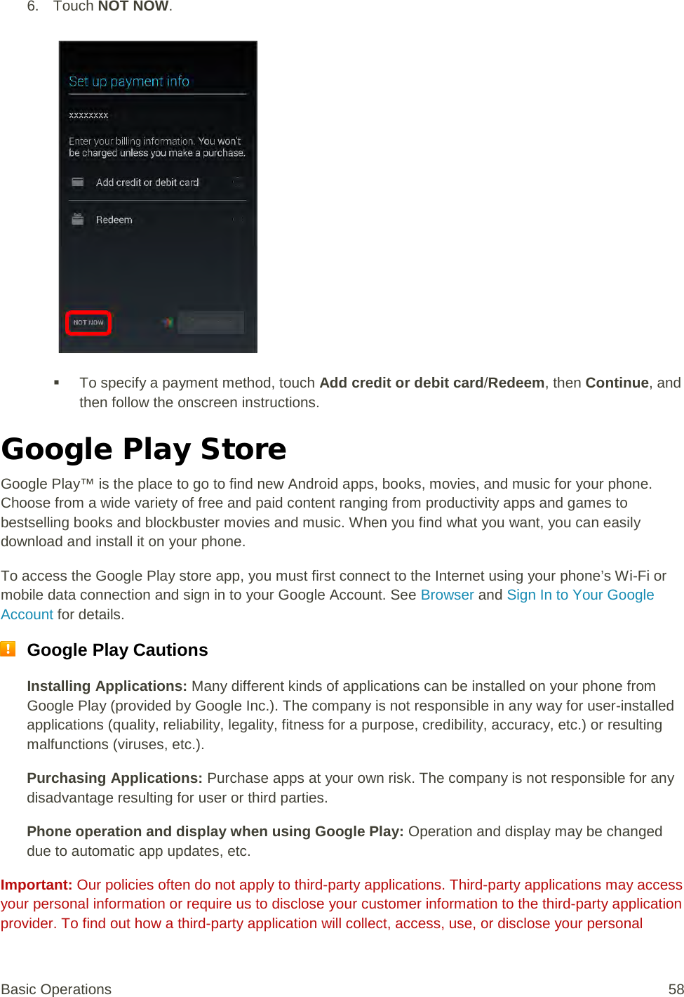 6. Touch NOT NOW.    To specify a payment method, touch Add credit or debit card/Redeem, then Continue, and then follow the onscreen instructions. Google Play Store  Google Play™ is the place to go to find new Android apps, books, movies, and music for your phone. Choose from a wide variety of free and paid content ranging from productivity apps and games to bestselling books and blockbuster movies and music. When you find what you want, you can easily download and install it on your phone. To access the Google Play store app, you must first connect to the Internet using your phone’s Wi-Fi or mobile data connection and sign in to your Google Account. See Browser and Sign In to Your Google Account for details.  Google Play Cautions Installing Applications: Many different kinds of applications can be installed on your phone from Google Play (provided by Google Inc.). The company is not responsible in any way for user-installed applications (quality, reliability, legality, fitness for a purpose, credibility, accuracy, etc.) or resulting malfunctions (viruses, etc.). Purchasing Applications: Purchase apps at your own risk. The company is not responsible for any disadvantage resulting for user or third parties. Phone operation and display when using Google Play: Operation and display may be changed due to automatic app updates, etc. Important: Our policies often do not apply to third-party applications. Third-party applications may access your personal information or require us to disclose your customer information to the third-party application provider. To find out how a third-party application will collect, access, use, or disclose your personal Basic Operations 58 