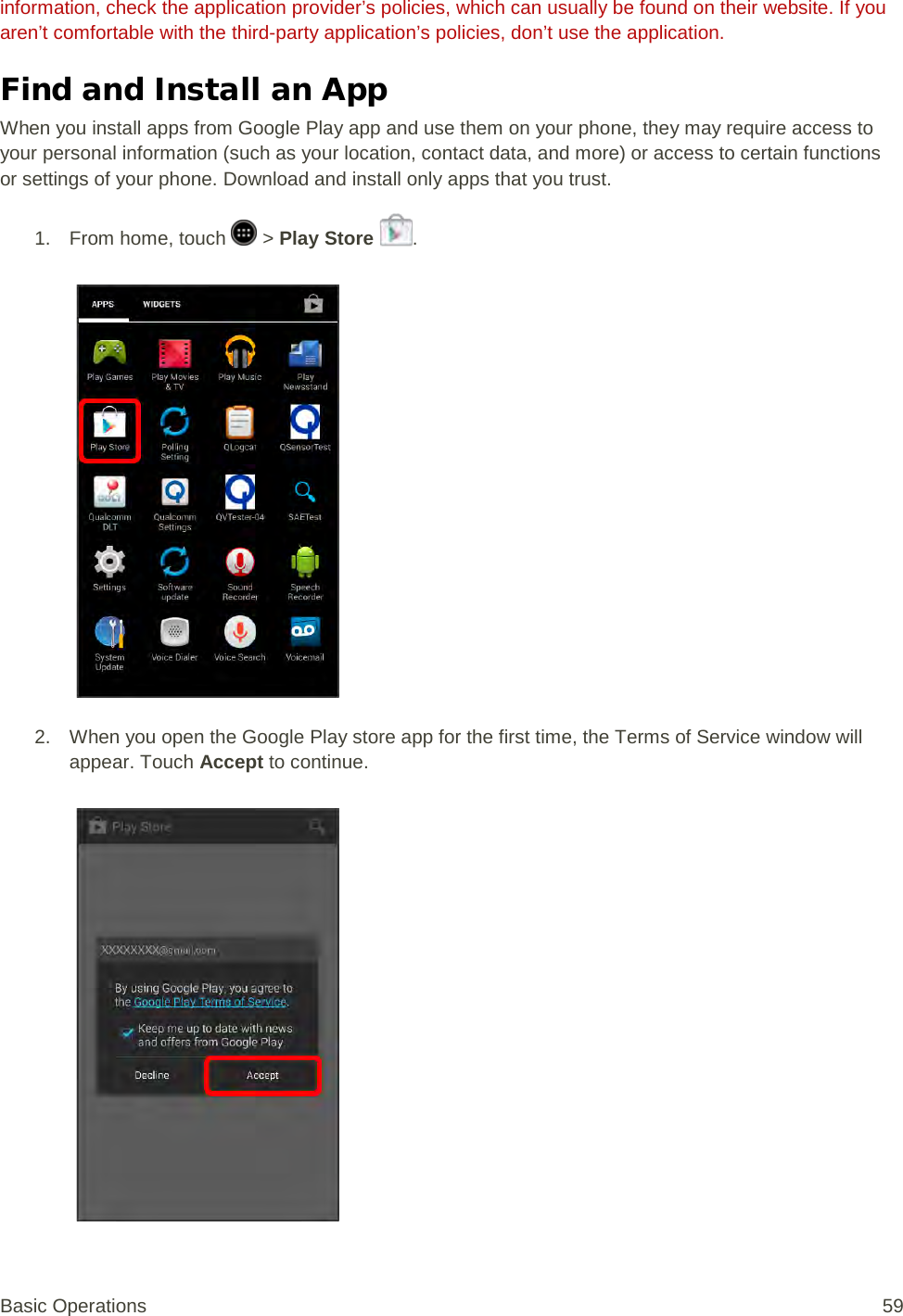 information, check the application provider’s policies, which can usually be found on their website. If you aren’t comfortable with the third-party application’s policies, don’t use the application. Find and Install an App When you install apps from Google Play app and use them on your phone, they may require access to your personal information (such as your location, contact data, and more) or access to certain functions or settings of your phone. Download and install only apps that you trust. 1.  From home, touch   &gt; Play Store  .   2. When you open the Google Play store app for the first time, the Terms of Service window will appear. Touch Accept to continue.   Basic Operations 59 