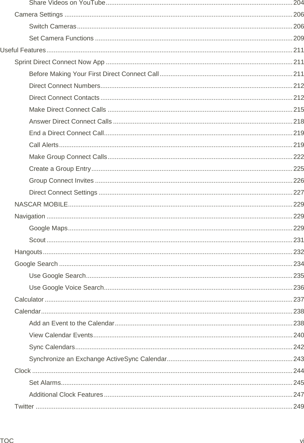 Share Videos on YouTube ........................................................................................................ 204 Camera Settings ............................................................................................................................... 206 Switch Cameras ........................................................................................................................ 206 Set Camera Functions .............................................................................................................. 209 Useful Features ......................................................................................................................................... 211 Sprint Direct Connect Now App ........................................................................................................ 211 Before Making Your First Direct Connect Call .......................................................................... 211 Direct Connect Numbers ........................................................................................................... 212 Direct Connect Contacts ........................................................................................................... 212 Make Direct Connect Calls ....................................................................................................... 215 Answer Direct Connect Calls .................................................................................................... 218 End a Direct Connect Call ......................................................................................................... 219 Call Alerts .................................................................................................................................. 219 Make Group Connect Calls ....................................................................................................... 222 Create a Group Entry ................................................................................................................ 225 Group Connect Invites .............................................................................................................. 226 Direct Connect Settings ............................................................................................................ 227 NASCAR MOBILE ............................................................................................................................. 229 Navigation ......................................................................................................................................... 229 Google Maps ............................................................................................................................. 229 Scout ......................................................................................................................................... 231 Hangouts ........................................................................................................................................... 232 Google Search .................................................................................................................................. 234 Use Google Search ................................................................................................................... 235 Use Google Voice Search ......................................................................................................... 236 Calculator .......................................................................................................................................... 237 Calendar ............................................................................................................................................ 238 Add an Event to the Calendar ................................................................................................... 238 View Calendar Events ............................................................................................................... 240 Sync Calendars ......................................................................................................................... 242 Synchronize an Exchange ActiveSync Calendar...................................................................... 243 Clock ................................................................................................................................................. 244 Set Alarms................................................................................................................................. 245 Additional Clock Features ......................................................................................................... 247 Twitter ............................................................................................................................................... 249 TOC vi 