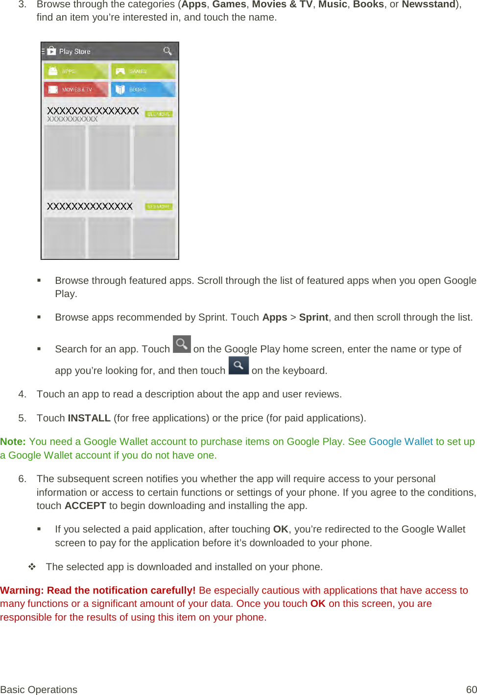 3. Browse through the categories (Apps, Games, Movies &amp; TV, Music, Books, or Newsstand), find an item you’re interested in, and touch the name.    Browse through featured apps. Scroll through the list of featured apps when you open Google Play.  Browse apps recommended by Sprint. Touch Apps &gt; Sprint, and then scroll through the list.  Search for an app. Touch   on the Google Play home screen, enter the name or type of app you’re looking for, and then touch   on the keyboard. 4. Touch an app to read a description about the app and user reviews. 5. Touch INSTALL (for free applications) or the price (for paid applications). Note: You need a Google Wallet account to purchase items on Google Play. See Google Wallet to set up a Google Wallet account if you do not have one. 6. The subsequent screen notifies you whether the app will require access to your personal information or access to certain functions or settings of your phone. If you agree to the conditions, touch ACCEPT to begin downloading and installing the app.  If you selected a paid application, after touching OK, you’re redirected to the Google Wallet screen to pay for the application before it’s downloaded to your phone.  The selected app is downloaded and installed on your phone. Warning: Read the notification carefully! Be especially cautious with applications that have access to many functions or a significant amount of your data. Once you touch OK on this screen, you are responsible for the results of using this item on your phone. Basic Operations 60 