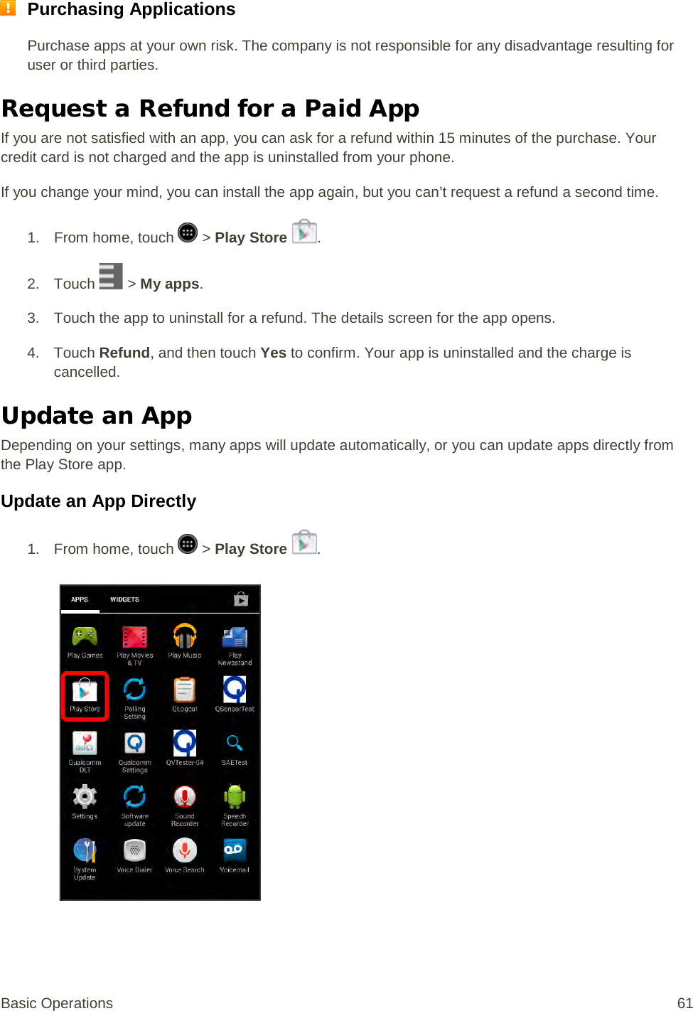  Purchasing Applications Purchase apps at your own risk. The company is not responsible for any disadvantage resulting for user or third parties. Request a Refund for a Paid App If you are not satisfied with an app, you can ask for a refund within 15 minutes of the purchase. Your credit card is not charged and the app is uninstalled from your phone. If you change your mind, you can install the app again, but you can’t request a refund a second time. 1.  From home, touch   &gt; Play Store  . 2. Touch   &gt; My apps. 3. Touch the app to uninstall for a refund. The details screen for the app opens. 4. Touch Refund, and then touch Yes to confirm. Your app is uninstalled and the charge is cancelled. Update an App  Depending on your settings, many apps will update automatically, or you can update apps directly from the Play Store app. Update an App Directly 1.  From home, touch   &gt; Play Store  .   Basic Operations 61 