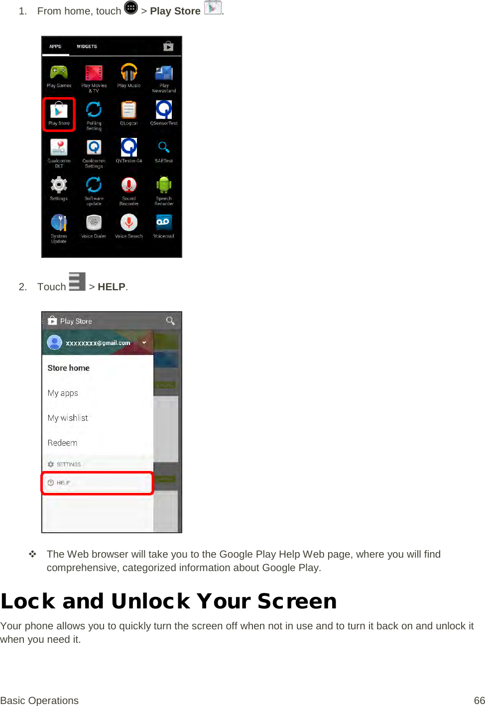 1.  From home, touch   &gt; Play Store  .   2. Touch   &gt; HELP.    The Web browser will take you to the Google Play Help Web page, where you will find comprehensive, categorized information about Google Play. Lock and Unlock Your Screen Your phone allows you to quickly turn the screen off when not in use and to turn it back on and unlock it when you need it. Basic Operations 66 