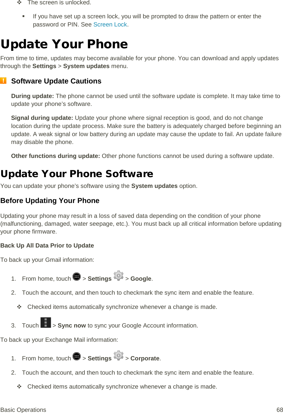  The screen is unlocked.  If you have set up a screen lock, you will be prompted to draw the pattern or enter the password or PIN. See Screen Lock. Update Your Phone From time to time, updates may become available for your phone. You can download and apply updates through the Settings &gt; System updates menu.  Software Update Cautions During update: The phone cannot be used until the software update is complete. It may take time to update your phone’s software. Signal during update: Update your phone where signal reception is good, and do not change location during the update process. Make sure the battery is adequately charged before beginning an update. A weak signal or low battery during an update may cause the update to fail. An update failure may disable the phone. Other functions during update: Other phone functions cannot be used during a software update. Update Your Phone Software You can update your phone’s software using the System updates option. Before Updating Your Phone Updating your phone may result in a loss of saved data depending on the condition of your phone (malfunctioning, damaged, water seepage, etc.). You must back up all critical information before updating your phone firmware. Back Up All Data Prior to Update To back up your Gmail information: 1.  From home, touch   &gt; Settings   &gt; Google. 2. Touch the account, and then touch to checkmark the sync item and enable the feature.  Checked items automatically synchronize whenever a change is made. 3. Touch   &gt; Sync now to sync your Google Account information. To back up your Exchange Mail information: 1.  From home, touch   &gt; Settings   &gt; Corporate. 2. Touch the account, and then touch to checkmark the sync item and enable the feature.  Checked items automatically synchronize whenever a change is made. Basic Operations 68 