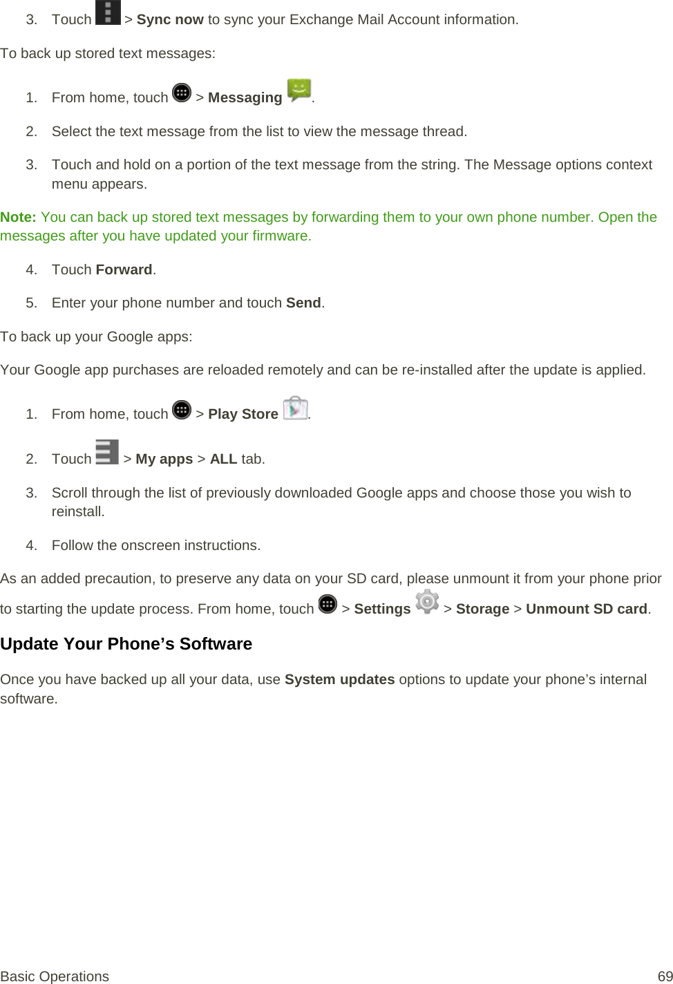 3. Touch   &gt; Sync now to sync your Exchange Mail Account information. To back up stored text messages: 1.  From home, touch   &gt; Messaging  . 2. Select the text message from the list to view the message thread. 3. Touch and hold on a portion of the text message from the string. The Message options context menu appears. Note: You can back up stored text messages by forwarding them to your own phone number. Open the messages after you have updated your firmware. 4. Touch Forward. 5. Enter your phone number and touch Send. To back up your Google apps: Your Google app purchases are reloaded remotely and can be re-installed after the update is applied.  1.  From home, touch   &gt; Play Store  . 2. Touch   &gt; My apps &gt; ALL tab. 3. Scroll through the list of previously downloaded Google apps and choose those you wish to reinstall. 4. Follow the onscreen instructions. As an added precaution, to preserve any data on your SD card, please unmount it from your phone prior to starting the update process. From home, touch   &gt; Settings  &gt; Storage &gt; Unmount SD card. Update Your Phone’s Software Once you have backed up all your data, use System updates options to update your phone’s internal software. Basic Operations 69 