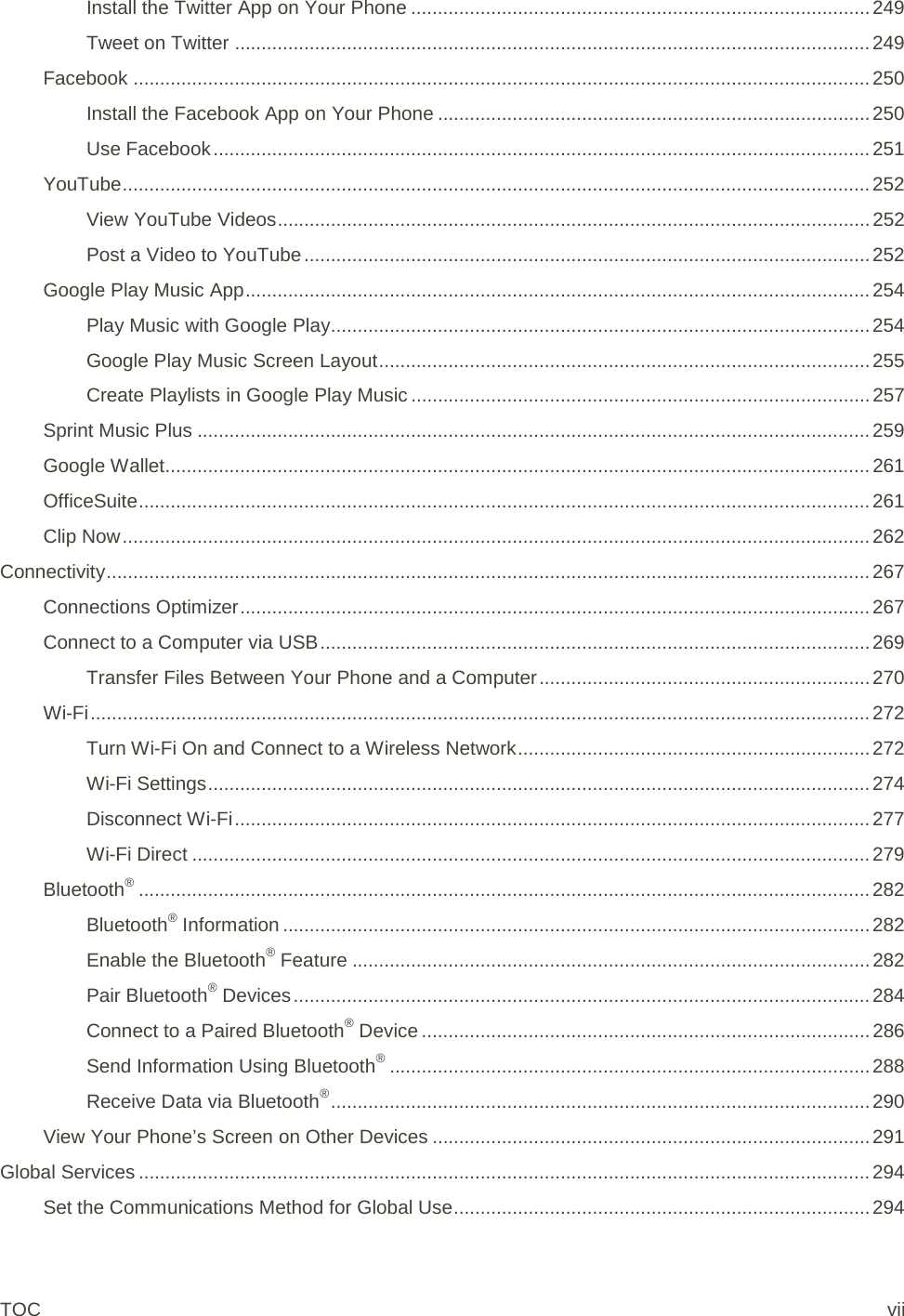 Install the Twitter App on Your Phone ...................................................................................... 249 Tweet on Twitter ....................................................................................................................... 249 Facebook .......................................................................................................................................... 250 Install the Facebook App on Your Phone ................................................................................. 250 Use Facebook ........................................................................................................................... 251 YouTube ............................................................................................................................................ 252 View YouTube Videos ............................................................................................................... 252 Post a Video to YouTube .......................................................................................................... 252 Google Play Music App ..................................................................................................................... 254 Play Music with Google Play..................................................................................................... 254 Google Play Music Screen Layout ............................................................................................ 255 Create Playlists in Google Play Music ...................................................................................... 257 Sprint Music Plus .............................................................................................................................. 259 Google Wallet .................................................................................................................................... 261 OfficeSuite ......................................................................................................................................... 261 Clip Now ............................................................................................................................................ 262 Connectivity ............................................................................................................................................... 267 Connections Optimizer ...................................................................................................................... 267 Connect to a Computer via USB ....................................................................................................... 269 Transfer Files Between Your Phone and a Computer .............................................................. 270 Wi-Fi .................................................................................................................................................. 272 Turn Wi-Fi On and Connect to a Wireless Network .................................................................. 272 Wi-Fi Settings ............................................................................................................................ 274 Disconnect Wi-Fi ....................................................................................................................... 277 Wi-Fi Direct ............................................................................................................................... 279 Bluetooth® ......................................................................................................................................... 282 Bluetooth® Information .............................................................................................................. 282 Enable the Bluetooth® Feature ................................................................................................. 282 Pair Bluetooth® Devices ............................................................................................................ 284 Connect to a Paired Bluetooth® Device .................................................................................... 286 Send Information Using Bluetooth® .......................................................................................... 288 Receive Data via Bluetooth® ..................................................................................................... 290 View Your Phone’s Screen on Other Devices .................................................................................. 291 Global Services ......................................................................................................................................... 294 Set the Communications Method for Global Use .............................................................................. 294 TOC vii 