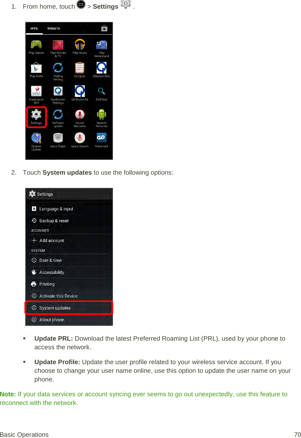 1.  From home, touch   &gt; Settings   .   2. Touch System updates to use the following options:    Update PRL: Download the latest Preferred Roaming List (PRL), used by your phone to access the network.  Update Profile: Update the user profile related to your wireless service account. If you choose to change your user name online, use this option to update the user name on your phone. Note: If your data services or account syncing ever seems to go out unexpectedly, use this feature to reconnect with the network. Basic Operations 70 