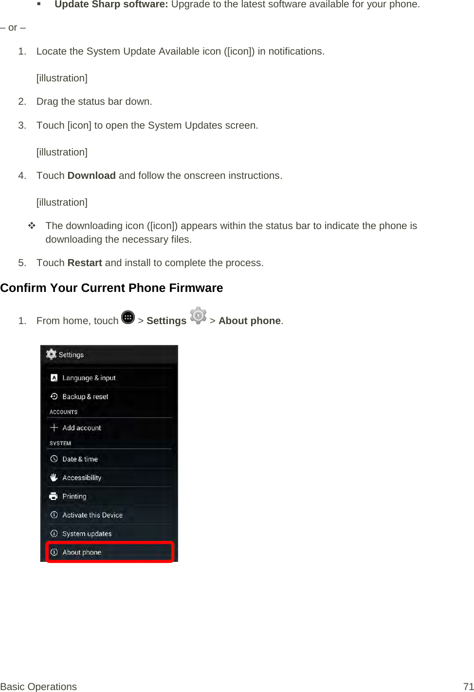 Update Sharp software: Upgrade to the latest software available for your phone. – or –  1. Locate the System Update Available icon ([icon]) in notifications.  [illustration] 2. Drag the status bar down. 3. Touch [icon] to open the System Updates screen.  [illustration] 4. Touch Download and follow the onscreen instructions.   [illustration]  The downloading icon ([icon]) appears within the status bar to indicate the phone is downloading the necessary files. 5. Touch Restart and install to complete the process. Confirm Your Current Phone Firmware 1.  From home, touch   &gt; Settings   &gt; About phone.   Basic Operations 71 