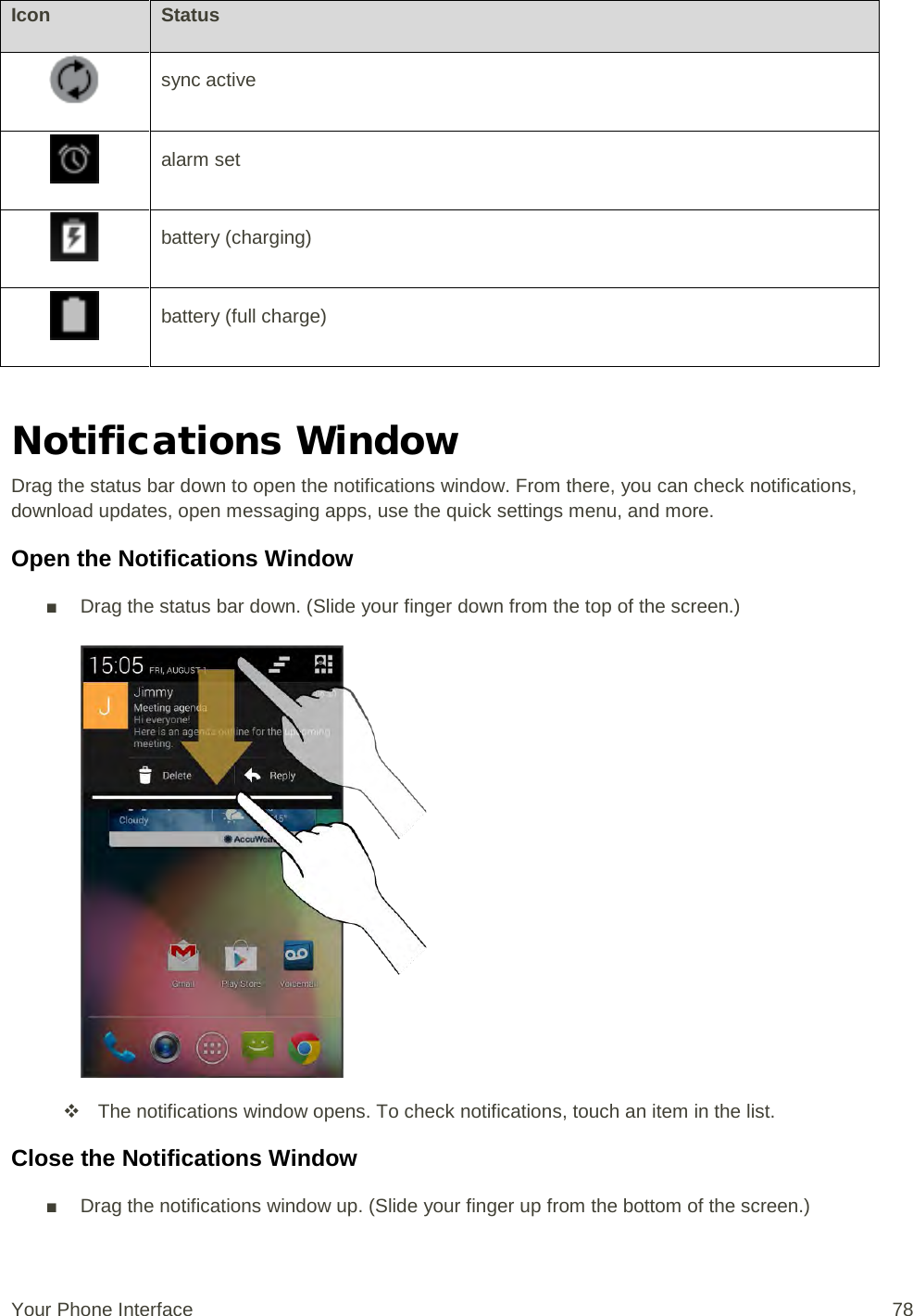 Icon Status  sync active  alarm set   battery (charging)  battery (full charge)  Notifications Window Drag the status bar down to open the notifications window. From there, you can check notifications, download updates, open messaging apps, use the quick settings menu, and more. Open the Notifications Window ■ Drag the status bar down. (Slide your finger down from the top of the screen.)    The notifications window opens. To check notifications, touch an item in the list. Close the Notifications Window ■ Drag the notifications window up. (Slide your finger up from the bottom of the screen.) Your Phone Interface 78 