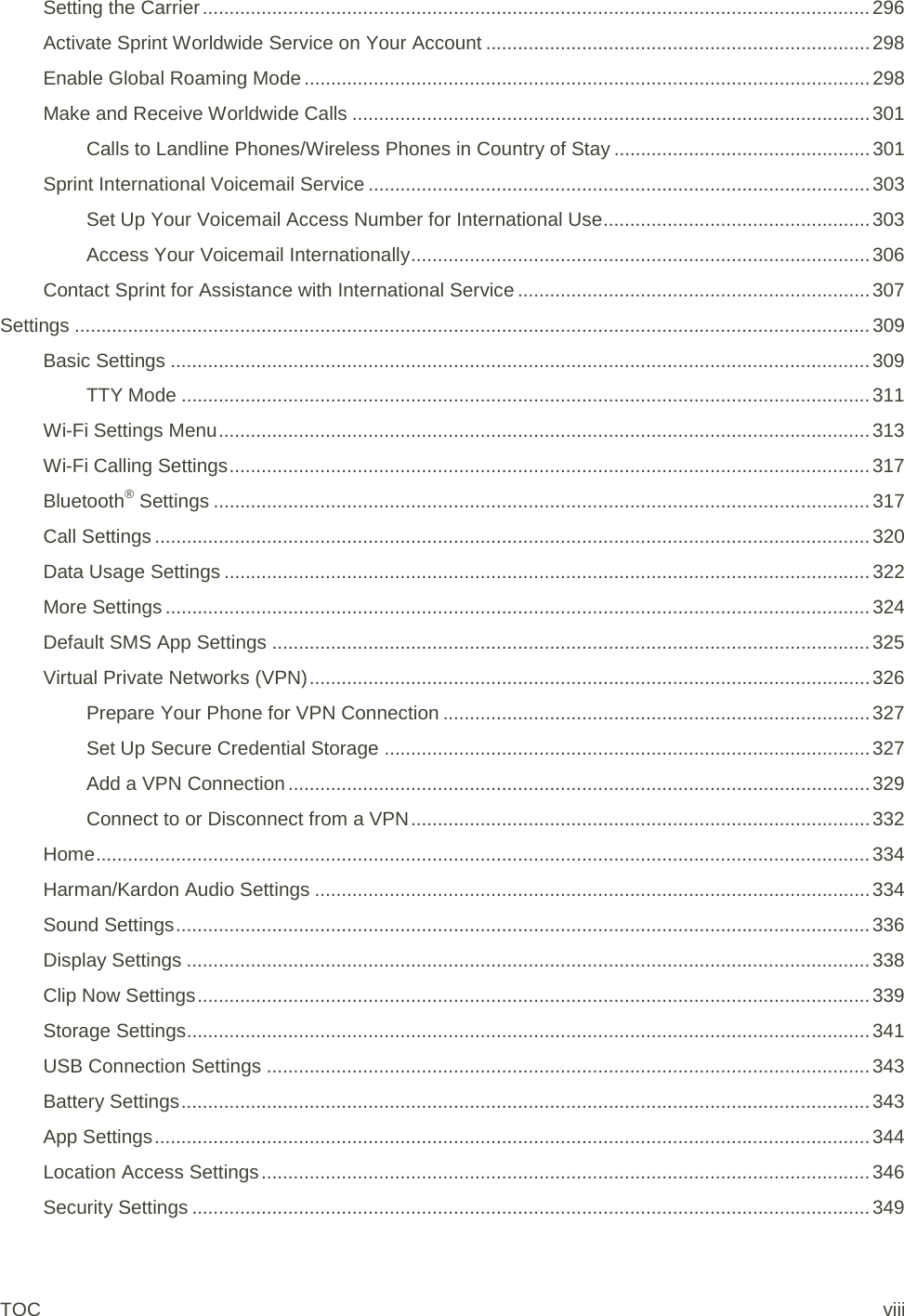 Setting the Carrier ............................................................................................................................. 296 Activate Sprint Worldwide Service on Your Account ........................................................................ 298 Enable Global Roaming Mode .......................................................................................................... 298 Make and Receive Worldwide Calls ................................................................................................. 301 Calls to Landline Phones/Wireless Phones in Country of Stay ................................................ 301 Sprint International Voicemail Service .............................................................................................. 303 Set Up Your Voicemail Access Number for International Use .................................................. 303 Access Your Voicemail Internationally ...................................................................................... 306 Contact Sprint for Assistance with International Service .................................................................. 307 Settings ..................................................................................................................................................... 309 Basic Settings ................................................................................................................................... 309 TTY Mode ................................................................................................................................. 311 Wi-Fi Settings Menu .......................................................................................................................... 313 Wi-Fi Calling Settings ........................................................................................................................ 317 Bluetooth® Settings ........................................................................................................................... 317 Call Settings ...................................................................................................................................... 320 Data Usage Settings ......................................................................................................................... 322 More Settings .................................................................................................................................... 324 Default SMS App Settings ................................................................................................................ 325 Virtual Private Networks (VPN) ......................................................................................................... 326 Prepare Your Phone for VPN Connection ................................................................................ 327 Set Up Secure Credential Storage ........................................................................................... 327 Add a VPN Connection ............................................................................................................. 329 Connect to or Disconnect from a VPN ...................................................................................... 332 Home ................................................................................................................................................. 334 Harman/Kardon Audio Settings ........................................................................................................ 334 Sound Settings .................................................................................................................................. 336 Display Settings ................................................................................................................................ 338 Clip Now Settings .............................................................................................................................. 339 Storage Settings ................................................................................................................................ 341 USB Connection Settings ................................................................................................................. 343 Battery Settings ................................................................................................................................. 343 App Settings ...................................................................................................................................... 344 Location Access Settings .................................................................................................................. 346 Security Settings ............................................................................................................................... 349 TOC viii 