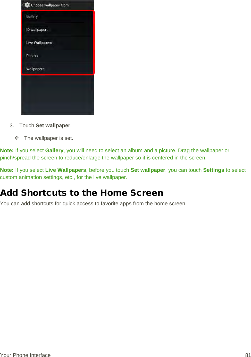   3. Touch Set wallpaper.  The wallpaper is set. Note: If you select Gallery, you will need to select an album and a picture. Drag the wallpaper or pinch/spread the screen to reduce/enlarge the wallpaper so it is centered in the screen. Note: If you select Live Wallpapers, before you touch Set wallpaper, you can touch Settings to select custom animation settings, etc., for the live wallpaper. Add Shortcuts to the Home Screen You can add shortcuts for quick access to favorite apps from the home screen. Your Phone Interface 81 