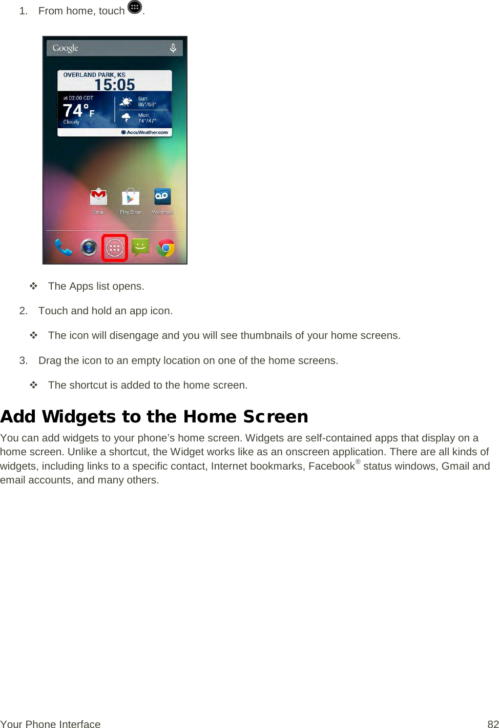 1.  From home, touch  .    The Apps list opens. 2. Touch and hold an app icon.  The icon will disengage and you will see thumbnails of your home screens. 3. Drag the icon to an empty location on one of the home screens.  The shortcut is added to the home screen. Add Widgets to the Home Screen You can add widgets to your phone’s home screen. Widgets are self-contained apps that display on a home screen. Unlike a shortcut, the Widget works like as an onscreen application. There are all kinds of widgets, including links to a specific contact, Internet bookmarks, Facebook® status windows, Gmail and email accounts, and many others. Your Phone Interface 82 