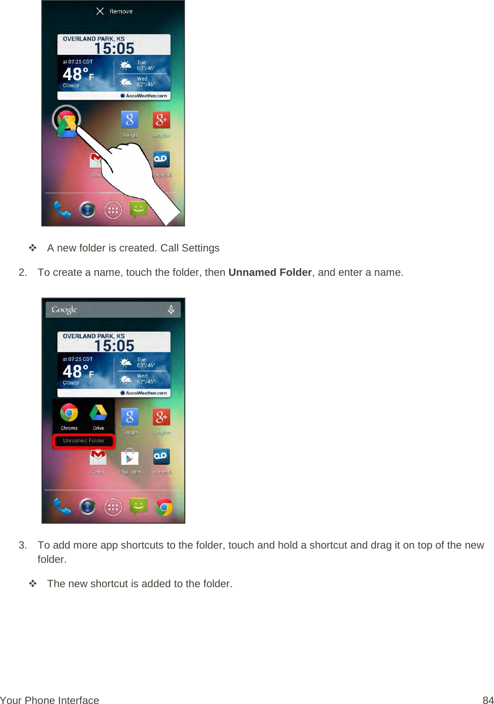    A new folder is created. Call Settings 2. To create a name, touch the folder, then Unnamed Folder, and enter a name.   3. To add more app shortcuts to the folder, touch and hold a shortcut and drag it on top of the new folder.  The new shortcut is added to the folder.  Your Phone Interface 84 