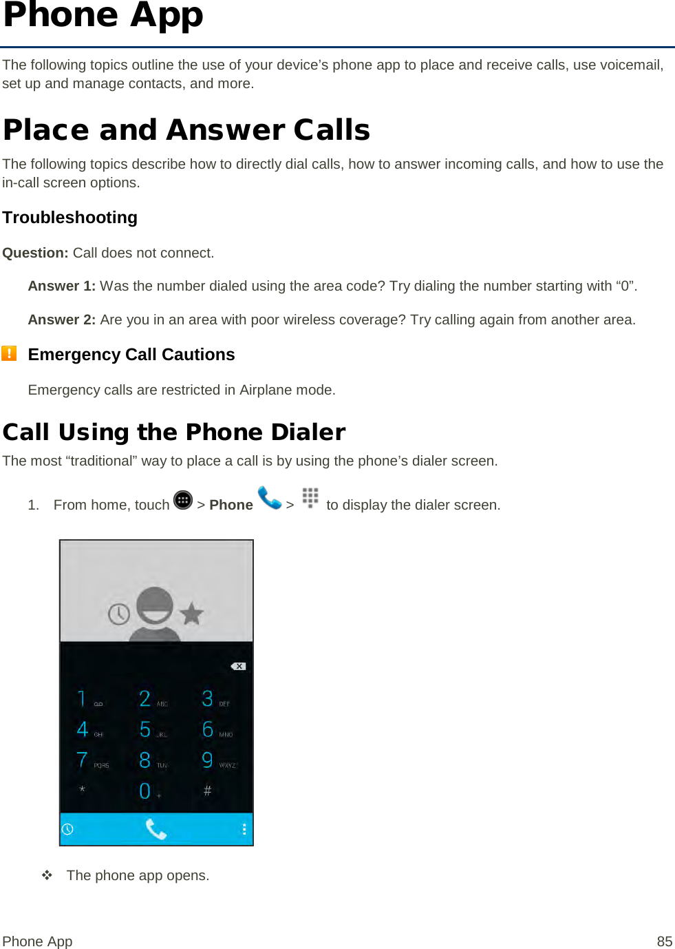 Phone App The following topics outline the use of your device’s phone app to place and receive calls, use voicemail, set up and manage contacts, and more. Place and Answer Calls The following topics describe how to directly dial calls, how to answer incoming calls, and how to use the in-call screen options. Troubleshooting Question: Call does not connect. Answer 1: Was the number dialed using the area code? Try dialing the number starting with “0”. Answer 2: Are you in an area with poor wireless coverage? Try calling again from another area.  Emergency Call Cautions Emergency calls are restricted in Airplane mode. Call Using the Phone Dialer The most “traditional” way to place a call is by using the phone’s dialer screen.  1.  From home, touch   &gt; Phone   &gt;   to display the dialer screen.    The phone app opens.  Phone App 85 