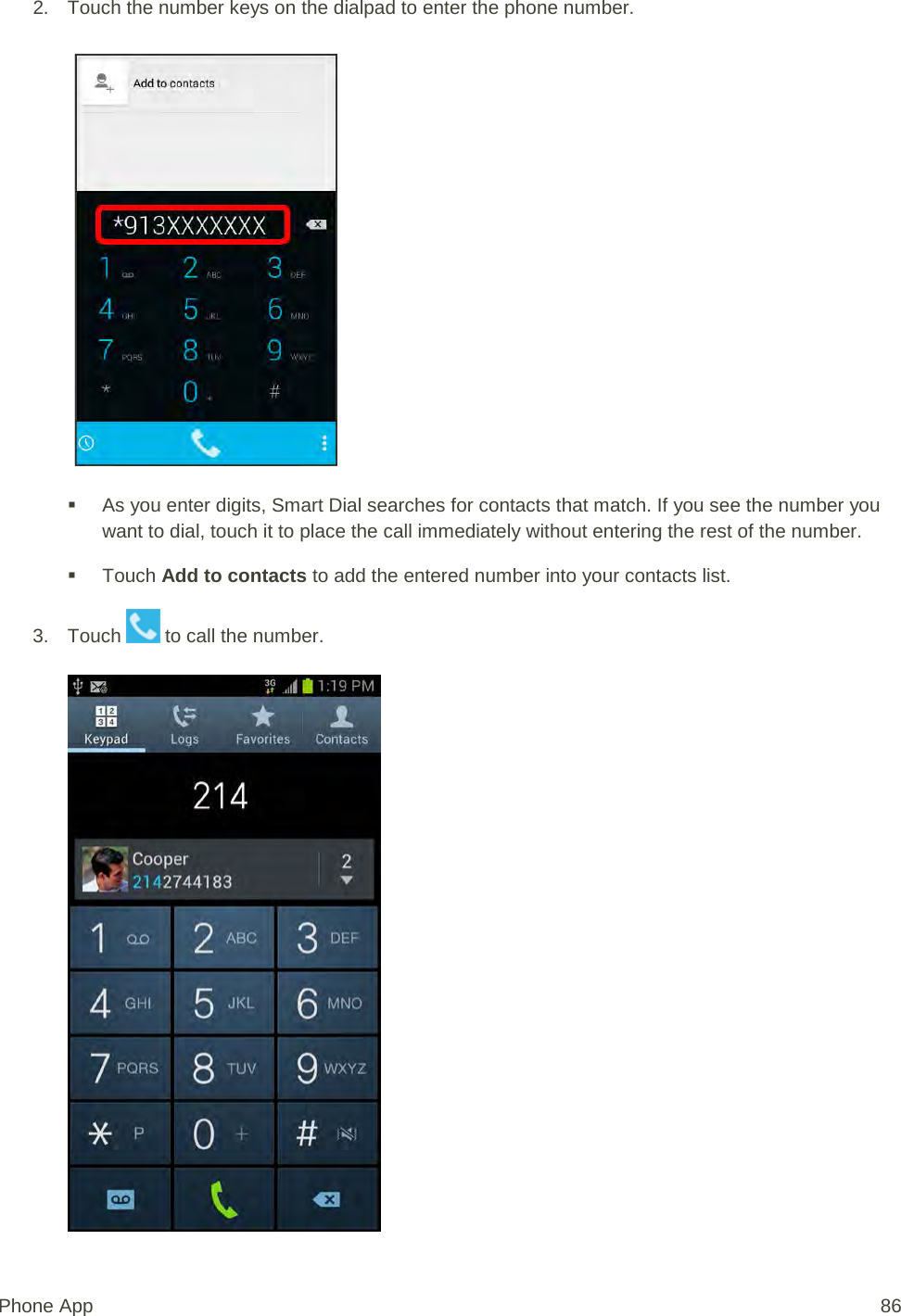 2. Touch the number keys on the dialpad to enter the phone number.    As you enter digits, Smart Dial searches for contacts that match. If you see the number you want to dial, touch it to place the call immediately without entering the rest of the number.  Touch Add to contacts to add the entered number into your contacts list. 3. Touch   to call the number.   Phone App 86 