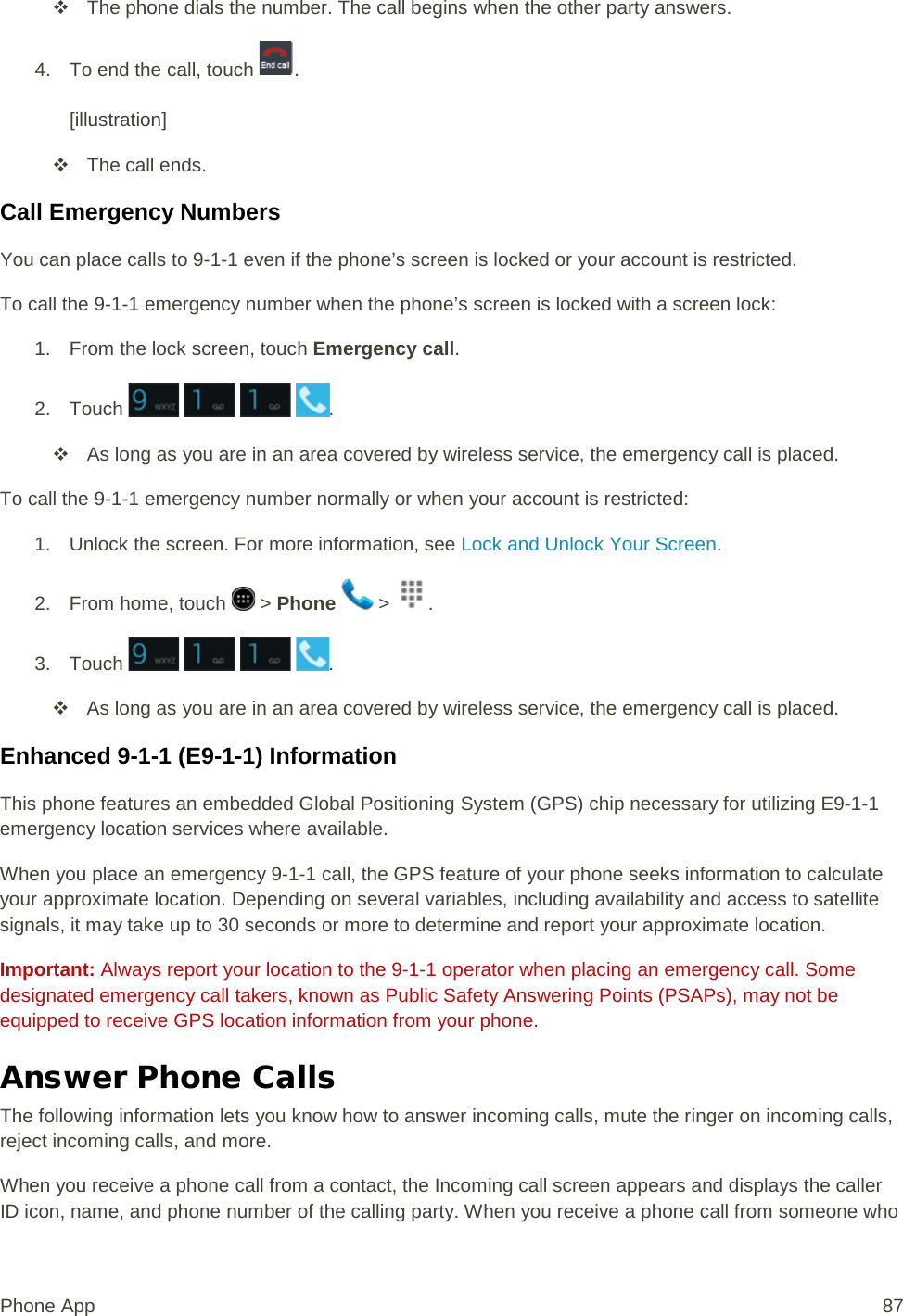  The phone dials the number. The call begins when the other party answers. 4. To end the call, touch  .  [illustration]  The call ends. Call Emergency Numbers You can place calls to 9-1-1 even if the phone’s screen is locked or your account is restricted. To call the 9-1-1 emergency number when the phone’s screen is locked with a screen lock: 1. From the lock screen, touch Emergency call. 2. Touch        .  As long as you are in an area covered by wireless service, the emergency call is placed. To call the 9-1-1 emergency number normally or when your account is restricted: 1. Unlock the screen. For more information, see Lock and Unlock Your Screen. 2. From home, touch   &gt; Phone   &gt;  . 3. Touch        .  As long as you are in an area covered by wireless service, the emergency call is placed. Enhanced 9-1-1 (E9-1-1) Information This phone features an embedded Global Positioning System (GPS) chip necessary for utilizing E9-1-1 emergency location services where available. When you place an emergency 9-1-1 call, the GPS feature of your phone seeks information to calculate your approximate location. Depending on several variables, including availability and access to satellite signals, it may take up to 30 seconds or more to determine and report your approximate location. Important: Always report your location to the 9-1-1 operator when placing an emergency call. Some designated emergency call takers, known as Public Safety Answering Points (PSAPs), may not be equipped to receive GPS location information from your phone. Answer Phone Calls The following information lets you know how to answer incoming calls, mute the ringer on incoming calls, reject incoming calls, and more. When you receive a phone call from a contact, the Incoming call screen appears and displays the caller ID icon, name, and phone number of the calling party. When you receive a phone call from someone who Phone App 87 