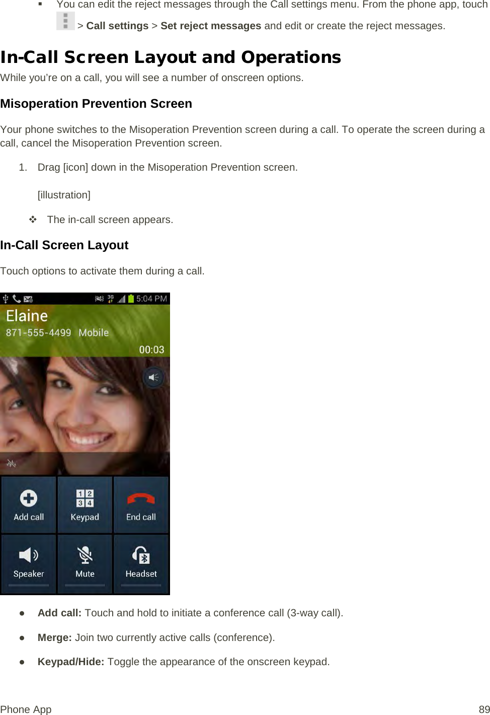  You can edit the reject messages through the Call settings menu. From the phone app, touch  &gt; Call settings &gt; Set reject messages and edit or create the reject messages. In-Call Screen Layout and Operations While you’re on a call, you will see a number of onscreen options. Misoperation Prevention Screen Your phone switches to the Misoperation Prevention screen during a call. To operate the screen during a call, cancel the Misoperation Prevention screen. 1. Drag [icon] down in the Misoperation Prevention screen.  [illustration]  The in-call screen appears. In-Call Screen Layout Touch options to activate them during a call.   ● Add call: Touch and hold to initiate a conference call (3-way call).  ● Merge: Join two currently active calls (conference). ● Keypad/Hide: Toggle the appearance of the onscreen keypad. Phone App 89 