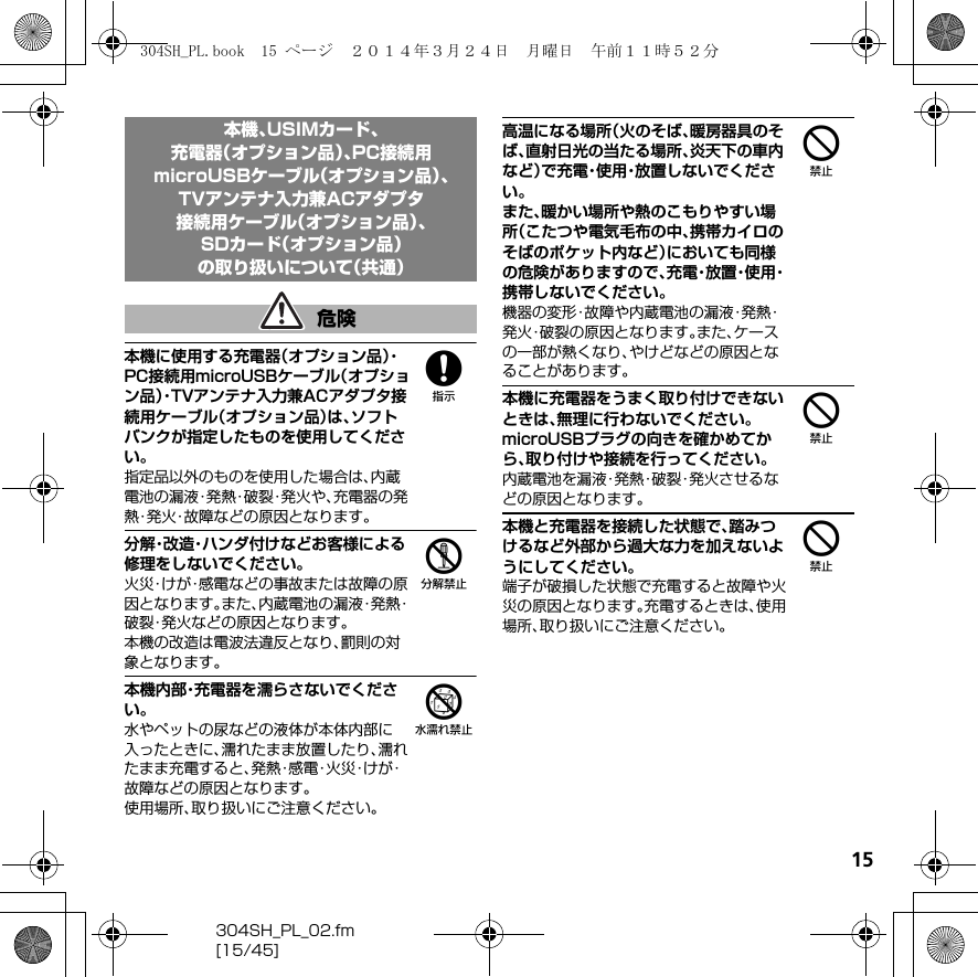 15304SH_PL_02.fm[15/45]8本機に使用する充電器（オプション品）・PC接続用microUSBケーブル（オプション品）・TVアンテナ入力兼ACアダプタ接続用ケーブル（オプション品）は、ソフトバンクが指定したものを使用してください。指定品以外のものを使用した場合は、内蔵電池の漏液・発熱・破裂・発火や、充電器の発熱・発火・故障などの原因となります。5分解・改造・ハンダ付けなどお客様による修理をしないでください。火災・けが・感電などの事故または故障の原因となります。また、内蔵電池の漏液・発熱・破裂・発火などの原因となります。本機の改造は電波法違反となり、罰則の対象となります。6本機内部・充電器を濡らさないでください。水やペットの尿などの液体が本体内部に入ったときに、濡れたまま放置したり、濡れたまま充電すると、発 熱・感 電・火 災・け が・故障などの原因となります。使用場所、取り扱いにご注意ください。4高温になる場所（火のそば、暖房器具のそば、直射日光の当たる場所、炎天下の車内など）で充電・使用・放置しないでください。また、暖かい場所や熱のこもりやすい場所（こたつや電気毛布の中、携帯カイロのそばのポケット内など）においても同様の危険がありますので、充 電・放 置・使 用・携帯しないでください。機器の変形・故障や内蔵電池の漏液・発熱・発火・破裂の原因となります。また、ケースの一部が熱くなり、やけどなどの原因となることがあります。4本機に充電器をうまく取り付けできないときは、無理に行わないでください。microUSBプラグの向きを確かめてから、取り付けや接続を行ってください。内蔵電池を漏液・発熱・破裂・発火させるなどの原因となります。4本機と充電器を接続した状態で、踏みつけるなど外部から過大な力を加えないようにしてください。端子が破損した状態で充電すると故障や火災の原因となります。充電するときは、使用場所、取り扱いにご注意ください。本機、USIMカード、充電器（オプション品）、PC接続用microUSBケーブル（オプション品）、TVアンテナ入力兼ACアダプタ接続用ケーブル（オプション品）、SDカード（オプション品）の取り扱いについて（共通）危険304SH_PL.book  15 ページ  ２０１４年３月２４日　月曜日　午前１１時５２分