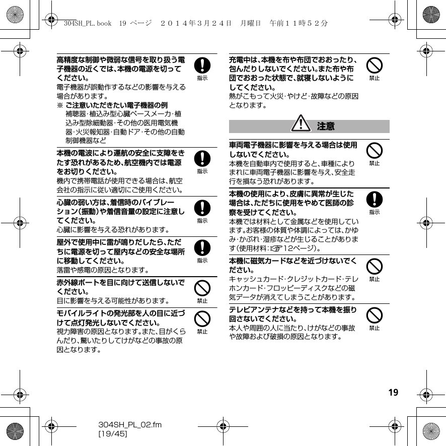 19304SH_PL_02.fm[19/45]8高精度な制御や微弱な信号を取り扱う電子機器の近くでは、本機の電源を切ってください。電子機器が誤動作するなどの影響を与える場合があります。※ ご注意いただきたい電子機器の例補聴器・植込み型心臓ペースメーカ・植込み型除細動器・その他の医用電気機器・火災報知器・自動ドア・その他の自動制御機器など8本機の電波により運航の安全に支障をきたす恐れがあるため、航空機内では電源をお切りください。機内で携帯電話が使用できる場合は、航空会社の指示に従い適切にご使用ください。8心臓の弱い方は、着信時のバイブレーション（振動）や着信音量の設定に注意してください。心臓に影響を与える恐れがあります。8屋外で使用中に雷が鳴りだしたら、ただちに電源を切って屋内などの安全な場所に移動してください。落雷や感電の原因となります。4赤外線ポートを目に向けて送信しないでください。目に影響を与える可能性があります。4モバイルライトの発光部を人の目に近づけて点灯発光しないでください。視力障害の原因となります。また、目がくらんだり、驚いたりしてけがなどの事故の原因となります。4充電中は、本機を布や布団でおおったり、包んだりしないでください。また布や布団でおおった状態で、就寝しないようにしてください。熱がこもって火災・やけど・故障などの原因となります。4車両電子機器に影響を与える場合は使用しないでください。本機を自動車内で使用すると、車種によりまれに車両電子機器に影響を与え、安全走行を損なう恐れがあります。8本機の使用により、皮膚に異常が生じた場合は、ただちに使用をやめて医師の診察を受けてください。本機では材料として金属などを使用しています。お客様の体質や体調によっては、かゆみ・かぶれ・湿疹などが生じることがあります（使用材料：A12ページ）。4本機に磁気カードなどを近づけないでください。キャッシュカード・クレジットカード・テレホンカード・フロッピーディスクなどの磁気データが消えてしまうことがあります。4テレビアンテナなどを持って本機を振り回さないでください。本人や周囲の人に当たり、けがなどの事故や故障および破損の原因となります。注意304SH_PL.book  19 ページ  ２０１４年３月２４日　月曜日　午前１１時５２分