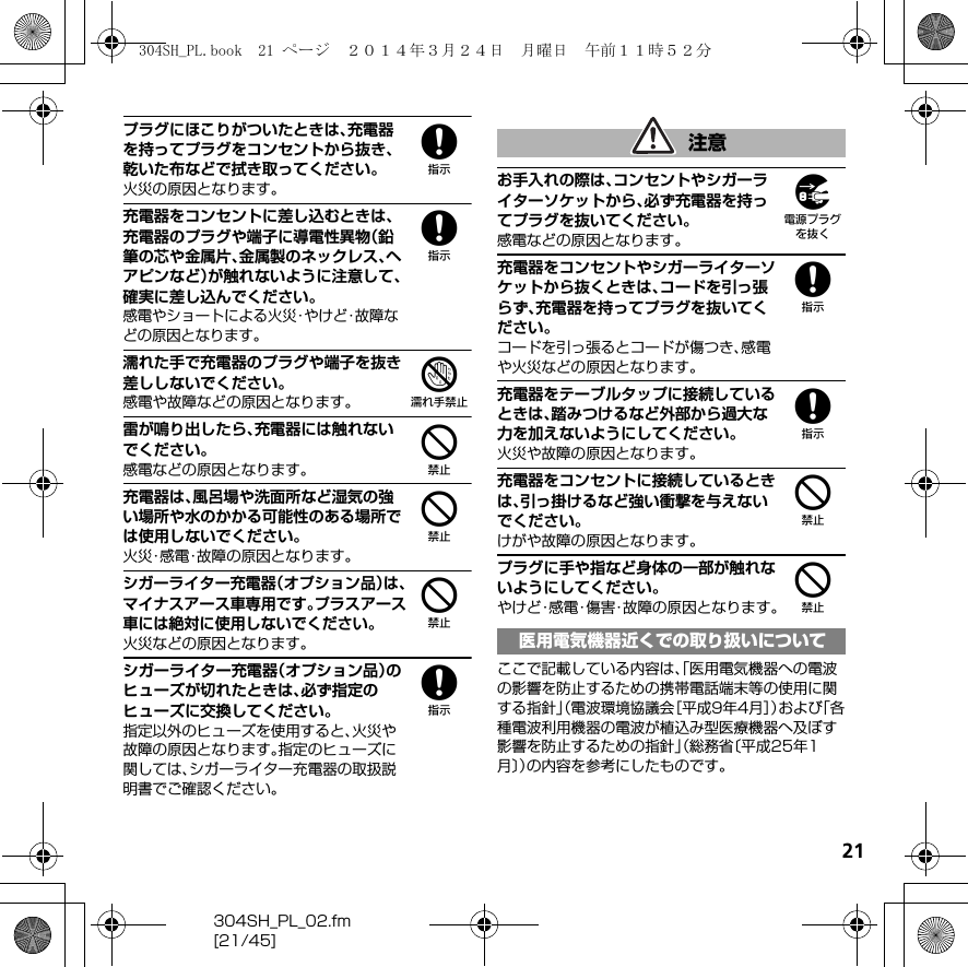 21304SH_PL_02.fm[21/45]8プラグにほこりがついたときは、充電器を持ってプラグをコンセントから抜き、乾いた布などで拭き取ってください。火災の原因となります。8充電器をコンセントに差し込むときは、充電器のプラグや端子に導電性異物（鉛筆の芯や金属片、金属製のネックレス、ヘアピンなど）が触れないように注意して、確実に差し込んでください。感電やショートによる火災・やけど・故障などの原因となります。7濡れた手で充電器のプラグや端子を抜き差ししないでください。感電や故障などの原因となります。4雷が鳴り出したら、充電器には触れないでください。感電などの原因となります。4充電器は、風呂場や洗面所など湿気の強い場所や水のかかる可能性のある場所では使用しないでください。火災・感電・故障の原因となります。4シガーライター充電器（オプション品）は、マイナスアース車専用です。プラスアース車には絶対に使用しないでください。火災などの原因となります。8シガーライター充電器（オプション品）のヒューズが切れたときは、必ず指定のヒューズに交換してください。指定以外のヒューズを使用すると、火災や故障の原因となります。指定のヒューズに関しては、シガーライター充電器の取扱説明書でご確認ください。9お手入れの際は、コンセントやシガーライターソケットから、必ず充電器を持ってプラグを抜いてください。感電などの原因となります。8充電器をコンセントやシガーライターソケットから抜くときは、コードを引っ張らず、充電器を持ってプラグを抜いてください。コードを引っ張るとコードが傷つき、感電や火災などの原因となります。8充電器をテーブルタップに接続しているときは、踏みつけるなど外部から過大な力を加えないようにしてください。火災や故障の原因となります。4充電器をコンセントに接続しているときは、引っ掛けるなど強い衝撃を与えないでください。けがや故障の原因となります。4プラグに手や指など身体の一部が触れないようにしてください。やけど・感電・傷害・故障の原因となります。ここで記載している内容は、「医用電気機器への電波の影響を防止するための携帯電話端末等の使用に関する指針」（電波環境協議会［平成9年4月］）および「各種電波利用機器の電波が植込み型医療機器へ及ぼす影響を防止するための指針」（総務省〔平成25年1月〕）の内容を参考にしたものです。注意医用電気機器近くでの取り扱いについて304SH_PL.book  21 ページ  ２０１４年３月２４日　月曜日　午前１１時５２分