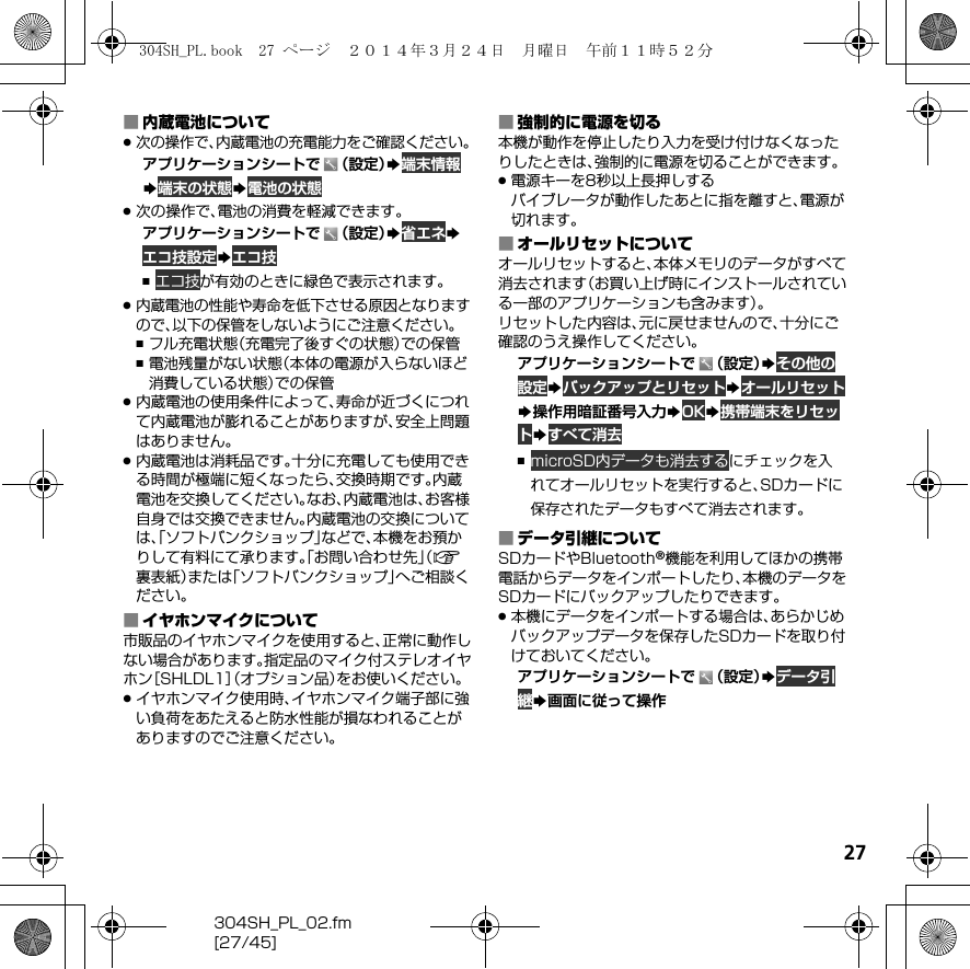 27304SH_PL_02.fm[27/45]■内蔵電池について.次の操作で、内蔵電池の充電能力をご確認ください。アプリケーションシートで （設定）S端末情報S端末の状態S電池の状態.次の操作で、電池の消費を軽減できます。アプリケーションシートで （設定）S省エネSエコ技設定Sエコ技,エコ技が有効のときに緑色で表示されます。.内蔵電池の性能や寿命を低下させる原因となりますので、以下の保管をしないようにご注意ください。,フル充電状態（充電完了後すぐの状態）での保管,電池残量がない状態（本体の電源が入らないほど消費している状態）での保管.内蔵電池の使用条件によって、寿命が近づくにつれて内蔵電池が膨れることがありますが、安全上問題はありません。.内蔵電池は消耗品です。十分に充電しても使用できる時間が極端に短くなったら、交換時期です。内蔵電池を交換してください。なお、内蔵電池は、お客様自身では交換できません。内蔵電池の交換については、「ソフトバンクショップ」などで、本機をお預かりして有料にて承ります。「お問い合わせ先」（A裏表紙）または「ソフトバンクショップ」へご相談ください。■イヤホンマイクについて市販品のイヤホンマイクを使用すると、正常に動作しない場合があります。指定品のマイク付ステレオイヤホン［SHLDL1］（オプション品）をお使いください。.イヤホンマイク使用時、イヤホンマイク端子部に強い負荷をあたえると防水性能が損なわれることがありますのでご注意ください。■強制的に電源を切る本機が動作を停止したり入力を受け付けなくなったりしたときは、強制的に電源を切ることができます。.電源キーを8秒以上長押しするバイブレータが動作したあとに指を離すと、電源が切れます。■オールリセットについてオールリセットすると、本体メモリのデータがすべて消去されます（お買い上げ時にインストールされている一部のアプリケーションも含みます）。リセットした内容は、元に戻せませんので、十分にご確認のうえ操作してください。アプリケーションシートで （設定）Sその他の設定SバックアップとリセットSオールリセットS操作用暗証番号入力SOKS携帯端末をリセットSすべて消去,microSD内データも消去するにチェックを入れてオールリセットを実行すると、SDカードに保存されたデータもすべて消去されます。■データ引継についてSDカードやBluetooth®機能を利用してほかの携帯電話からデータをインポートしたり、本機のデータをSDカードにバックアップしたりできます。.本機にデータをインポートする場合は、あらかじめバックアップデータを保存したSDカードを取り付けておいてください。アプリケーションシートで （設定）Sデータ引継S画面に従って操作304SH_PL.book  27 ページ  ２０１４年３月２４日　月曜日　午前１１時５２分