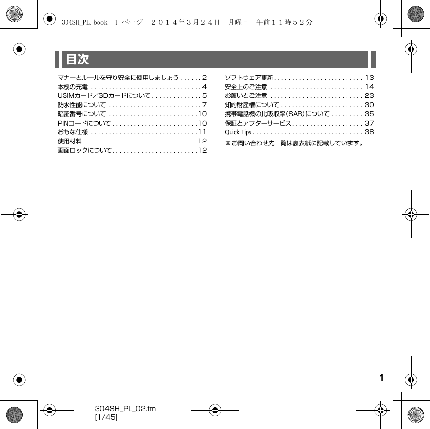 1304SH_PL_02.fm[1/45]目次マナーとルールを守り安全に使用しましょう . . . . . . 2本機の充電  . . . . . . . . . . . . . . . . . . . . . . . . . . . . . . . 4USIMカード／SDカードについて . . . . . . . . . . . . . . 5防水性能について  . . . . . . . . . . . . . . . . . . . . . . . . . . 7暗証番号について  . . . . . . . . . . . . . . . . . . . . . . . . . 10PINコードについて . . . . . . . . . . . . . . . . . . . . . . . . 10おもな仕様  . . . . . . . . . . . . . . . . . . . . . . . . . . . . . . 11使用材料 . . . . . . . . . . . . . . . . . . . . . . . . . . . . . . . . 12画面ロックについて. . . . . . . . . . . . . . . . . . . . . . . . 12ソフトウェア更新 . . . . . . . . . . . . . . . . . . . . . . . . .  13安全上のご注意  . . . . . . . . . . . . . . . . . . . . . . . . . .  14お願いとご注意  . . . . . . . . . . . . . . . . . . . . . . . . . .  23知的財産権について . . . . . . . . . . . . . . . . . . . . . . .  30携帯電話機の比吸収率（SAR）について . . . . . . . . .  35保証とアフターサービス. . . . . . . . . . . . . . . . . . . .  37Quick Tips . . . . . . . . . . . . . . . . . . . . . . . . . . . . . . .  38※ お問い合わせ先一覧は裏表紙に記載しています。304SH_PL.book  1 ページ  ２０１４年３月２４日　月曜日　午前１１時５２分