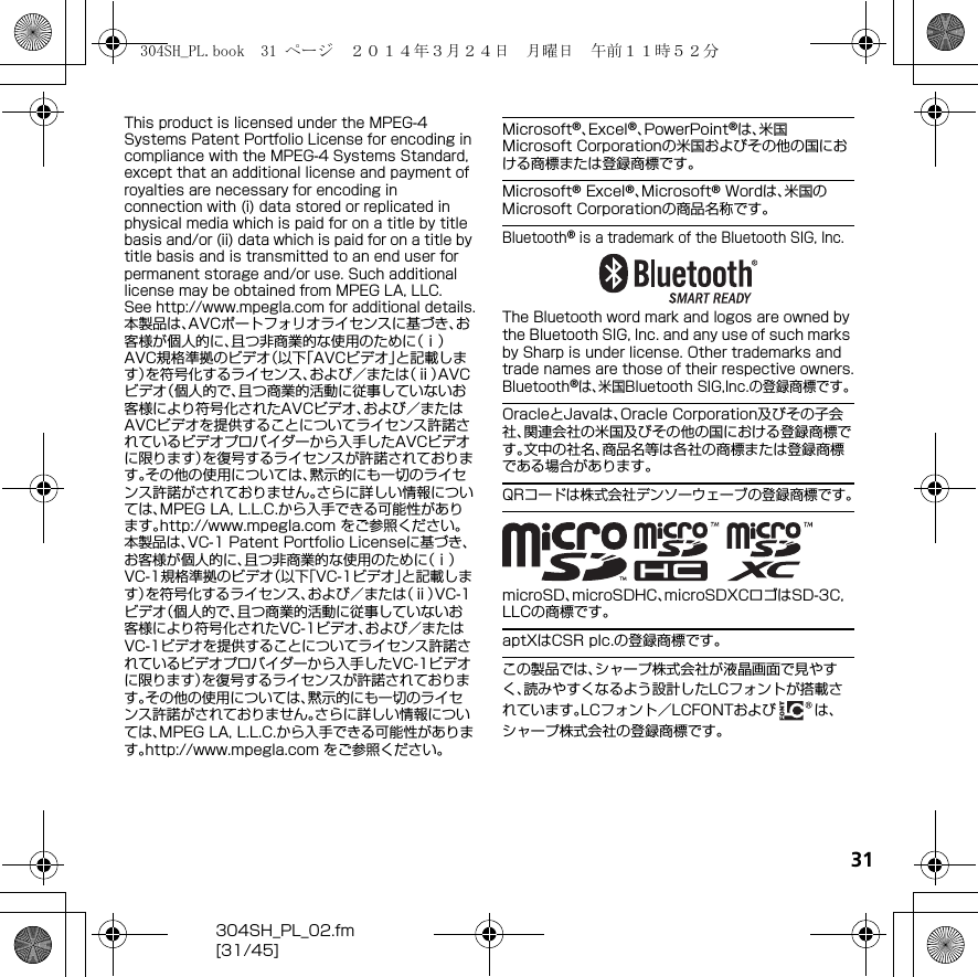 31304SH_PL_02.fm[31/45]This product is licensed under the MPEG-4 Systems Patent Portfolio License for encoding in compliance with the MPEG-4 Systems Standard, except that an additional license and payment of royalties are necessary for encoding in connection with (i) data stored or replicated in physical media which is paid for on a title by title basis and/or (ii) data which is paid for on a title by title basis and is transmitted to an end user for permanent storage and/or use. Such additional license may be obtained from MPEG LA, LLC.See （http://www.mpegla.com） for additional details.本製品は、AVCポートフォリオライセンスに基づき、お客様が個人的に、且つ非商業的な使用のために（ⅰ）AVC規格準拠のビデオ（以下「AVCビデオ」と記載します）を符号化するライセンス、および／または（ⅱ）AVCビデオ（個人的で、且つ商業的活動に従事していないお客様により符号化されたAVCビデオ、および／またはAVCビデオを提供することについてライセンス許諾されているビデオプロバイダーから入手したAVCビデオに限ります）を復号するライセンスが許諾されております。その他の使用については、黙示的にも一切のライセンス許諾がされておりません。さらに詳しい情報については、MPEG LA, L.L.C.から入手できる可能性があります。（http://www.mpegla.com） をご参照ください。本製品は、VC-1 Patent Portfolio Licenseに基づき、お客様が個人的に、且つ非商業的な使用のために（ⅰ）VC-1規格準拠のビデオ（以下「VC-1ビデオ」と記載します）を符号化するライセンス、および／または（ⅱ）VC-1ビデオ（個人的で、且つ商業的活動に従事していないお客様により符号化されたVC-1ビデオ、および／またはVC-1ビデオを提供することについてライセンス許諾されているビデオプロバイダーから入手したVC-1ビデオに限ります）を復号するライセンスが許諾されております。その他の使用については、黙示的にも一切のライセンス許諾がされておりません。さらに詳しい情報については、MPEG LA, L.L.C.から入手できる可能性があります。（http://www.mpegla.com） をご参照ください。Microsoft®、Excel®、PowerPoint®は、米国Microsoft Corporationの米国およびその他の国における商標または登録商標です。Microsoft® Excel®、Microsoft® Wordは、米国のMicrosoft Corporationの商品名称です。Bluetooth® is a trademark of the Bluetooth SIG, Inc.The Bluetooth word mark and logos are owned by the Bluetooth SIG, Inc. and any use of such marks by Sharp is under license. Other trademarks and trade names are those of their respective owners.Bluetooth®は、米国Bluetooth SIG,Inc.の登録商標です。OracleとJavaは、Oracle Corporation及びその子会社、関連会社の米国及びその他の国における登録商標です。文中の社名、商品名等は各社の商標または登録商標である場合があります。QRコードは株式会社デンソーウェーブの登録商標です。microSD、microSDHC、microSDXCロゴはSD-3C, LLCの商標です。aptXはCSR plc.の登録商標です。この製品では、シャープ株式会社が液晶画面で見やすく、読みやすくなるよう設計したLCフォントが搭載されています。LCフォント／LCFONTおよび は、シャープ株式会社の登録商標です。304SH_PL.book  31 ページ  ２０１４年３月２４日　月曜日　午前１１時５２分