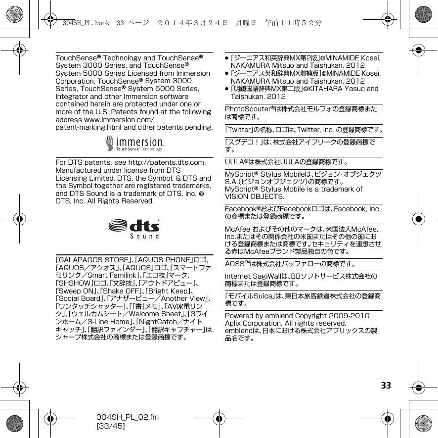 33304SH_PL_02.fm[33/45]TouchSense® Technology and TouchSense® System 3000 Series, and TouchSense® System 5000 Series Licensed from Immersion Corporation. TouchSense® System 3000 Series, TouchSense® System 5000 Series, Integrator and other Immersion software contained herein are protected under one or more of the U.S. Patents found at the following address （www.immersion.com/patent-marking.html） and other patents pending.For DTS patents, see （http://patents.dts.com） . Manufactured under license from DTS Licensing Limited. DTS, the Symbol, &amp; DTS and the Symbol together are registered trademarks, and DTS Sound is a trademark of DTS, Inc. © DTS, Inc. All Rights Reserved.「GALAPAGOS STORE」、「AQUOS PHONE」ロゴ、「AQUOS／アクオス」、「AQUOS」ロゴ、「スマートファミリンク／Smart Familink」、「エコ技」マーク、「SHSHOW」ロゴ、「文辞技」、「アウトドアビュー」、「Sweep ON」、「Shake OFF」、「Bright Keep」、「Social Board」、「アナザービュー／Another View」、「ワンタッチシャッター」、「「書」メモ」、「AV家電リンク」、「ウェルカムシート／Welcome Sheet」、「3ラインホーム／3-Line Home」、「NightCatch／ナイトキャッチ」、「翻訳ファインダー」、「翻訳キャプチャー」はシャープ株式会社の商標または登録商標です。.「ジーニアス和英辞典MX第2版」©MINAMIDE Kosei, NAKAMURA Mitsuo and Taishukan, 2012.「ジーニアス英和辞典MX増補版」©MINAMIDE Kosei, NAKAMURA Mitsuo and Taishukan, 2012.「明鏡国語辞典MX第二版」©KITAHARA Yasuo and Taishukan, 2012PhotoScouter®は株式会社モルフォの登録商標または商標です。「Twitter」の名称、ロゴは、Twitter, Inc. の登録商標です。「スグデコ！」は、株式会社アイフリークの登録商標です。UULA®は株式会社UULAの登録商標です。MyScript® Stylus Mobileは、ビジョン・オブジェクツS.A.（ビジョンオブジェクツ）の商標です。MyScript® Stylus Mobile is a trademark of VISION OBJECTS.Facebook®およびFacebookロゴは、Facebook, Inc.の商標または登録商標です。McAfee およびその他のマークは、米国法人McAfee, Inc.またはその関係会社の米国またはその他の国における登録商標または商標です。セキュリティを連想させる赤はMcAfeeブランド製品独自の色です。AOSS™は株式会社バッファローの商標です。Internet SagiWallは、BBソフトサービス株式会社の商標または登録商標です。「モバイルSuica」は、東日本旅客鉄道株式会社の登録商標です。Powered by emblend Copyright 2009-2010 Aplix Corporation. All rights reserved.emblendは、日本における株式会社アプリックスの製品名です。304SH_PL.book  33 ページ  ２０１４年３月２４日　月曜日　午前１１時５２分