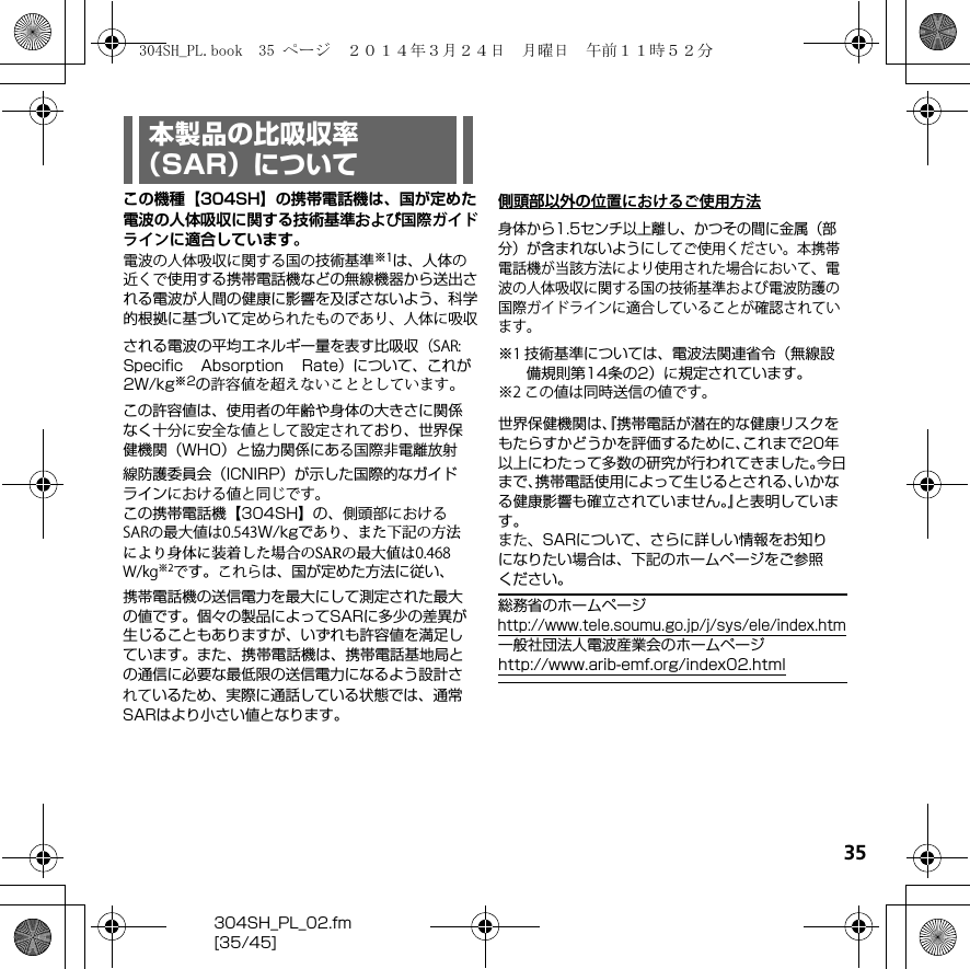 35304SH_PL_02.fm[35/45]この機種【304SH】の携帯電話機は、国が定めた電波の人体吸収に関する技術基準および国際ガイドラインに適合しています。電波の人体吸収に関する国の技術基準※1は、人体の近くで使用する携帯電話機などの無線機器から送出される電波が人間の健康に影響を及ぼさないよう、科学的根拠に基づいて定められたものであり、人体に吸収される電波の平均エネルギー量を表す比吸収（SAR: Speciﬁc  Absorption  Rate）について、これが2W/kg※2の許容値を超えないこととしています。この許容値は、使用者の年齢や身体の大きさに関係なく十分に安全な値として設定されており、世界保健機関（WHO）と協力関係にある国際非電離放射線防護委員会（ICNIRP）が示した国際的なガイドラインにおける値と同じです。この携帯電話機【304SH】の、側頭部におけるSARの最大値は0.543W/kgであり、また下記の方法により身体に装着した場合のSARの最大値は0.468　W/kg※2です。これらは、国が定めた方法に従い、携帯電話機の送信電力を最大にして測定された最大の値です。個々の製品によってSARに多少の差異が生じることもありますが、いずれも許容値を満足しています。また、携帯電話機は、携帯電話基地局との通信に必要な最低限の送信電力になるよう設計されているため、実際に通話している状態では、通常SARはより小さい値となります。側頭部以外の位置におけるご使用方法身体から1.5センチ以上離し、かつその間に金属（部分）が含まれないようにしてご使用ください。本携帯電話機が当該方法により使用された場合において、電波の人体吸収に関する国の技術基準および電波防護の国際ガイドラインに適合 していることが確認されています。世界保健機関は、『携帯電話が潜在的な健康リスクをもたらすかどうかを評価するために、これまで20年以上にわたって多数の研究が行われてきました。今日まで、携帯電話使用によって生じるとされる、いかなる健康影響も確立されていません。』と表明しています。また、SARについて、さらに詳しい情報をお知りになりたい場合は、下記のホームページをご参照ください。総務省のホームページ（http://www.tele.soumu.go.jp/j/sys/ele/index.htm）一般社団法人電波産業会のホームページ（http://www.arib-emf.org/index02.html）※1 技術基準については、電波法関連省令（無線設        備規則第14条の2）に規定されています。※2 この値は同時送信の値です。本製品の比吸収率（SAR）について304SH_PL.book  35 ページ  ２０１４年３月２４日　月曜日　午前１１時５２分