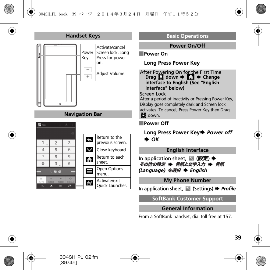 39304SH_PL_02.fm[39/45]■Power OnLong Press Power Key■Power OffLong Press Power KeyS Power offS OKIn application sheet,  (設定) S S  S (Language)  S EnglishIn application sheet,  (Settings) S ProfileFrom a SoftBank handset, dial toll free at 157.Handset KeysNavigation BarPower KeyActivate/cancel Screen lock. Long Press for power on.Adjust Volume.Return to the previous screen.Close keyboard.Return to each sheet.Open Options menu.Activate/exit Quick Launcher.Basic OperationsPower On/OffAfter Powering On for the First TimeDrag  down S  S Changeinterface to English (See &quot;English Interface&quot; below)Screen LockAfter a period of inactivity or Pressing Power Key, Display goes completely dark and Screen lock activates. To cancel, Press Power Key then Drag  down.English InterfaceMy Phone NumberSoftBank Customer SupportGeneral Informationその他の設定言語と文字入力言語を選択304SH_PL.book  39 ページ  ２０１４年３月２４日　月曜日　午前１１時５２分