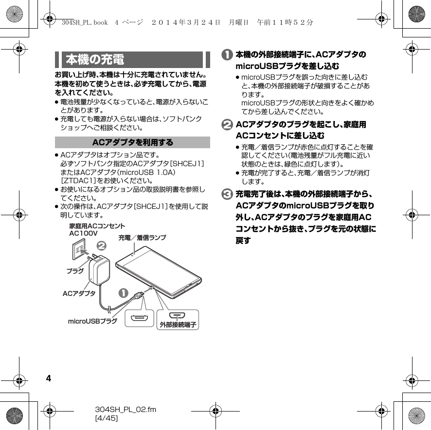 4304SH_PL_02.fm[4/45]お買い上げ時、本機は十分に充電されていません。本機を初めて使うときは、必ず充電してから、電源を入れてください。.電池残量が少なくなっていると、電源が入らないことがあります。.充電しても電源が入らない場合は、ソフトバンクショップへご相談ください。.ACアダプタはオプション品です。必ずソフトバンク指定のACアダプタ［SHCEJ1］またはACアダプタ（microUSB 1.0A）［ZTDAC1］をお使いください。.お使いになるオプション品の取扱説明書を参照してください。.次の操作は、ACアダプタ［SHCEJ1］を使用して説明しています。A本機の外部接続端子に、ACアダプタのmicroUSBプラグを差し込む.microUSBプラグを誤った向きに差し込むと、本機の外部接続端子が破損することがあります。microUSBプラグの形状と向きをよく確かめてから差し込んでください。BACアダプタのプラグを起こし、家庭用ACコンセントに差し込む.充電／着信ランプが赤色に点灯することを確認してください（電池残量がフル充電に近い状態のときは、緑色に点灯します）。.充電が完了すると、充電／着信ランプが消灯します。C充電完了後は、本機の外部接続端子から、ACアダプタのmicroUSBプラグを取り外し、ACアダプタのプラグを家庭用ACコンセントから抜き、プラグを元の状態に戻す本機の充電ACアダプタを利用する充電／着信ランプ家庭用ACコンセントAC100VACアダプタプラグmicroUSBプラグ 外部接続端子304SH_PL.book  4 ページ  ２０１４年３月２４日　月曜日　午前１１時５２分