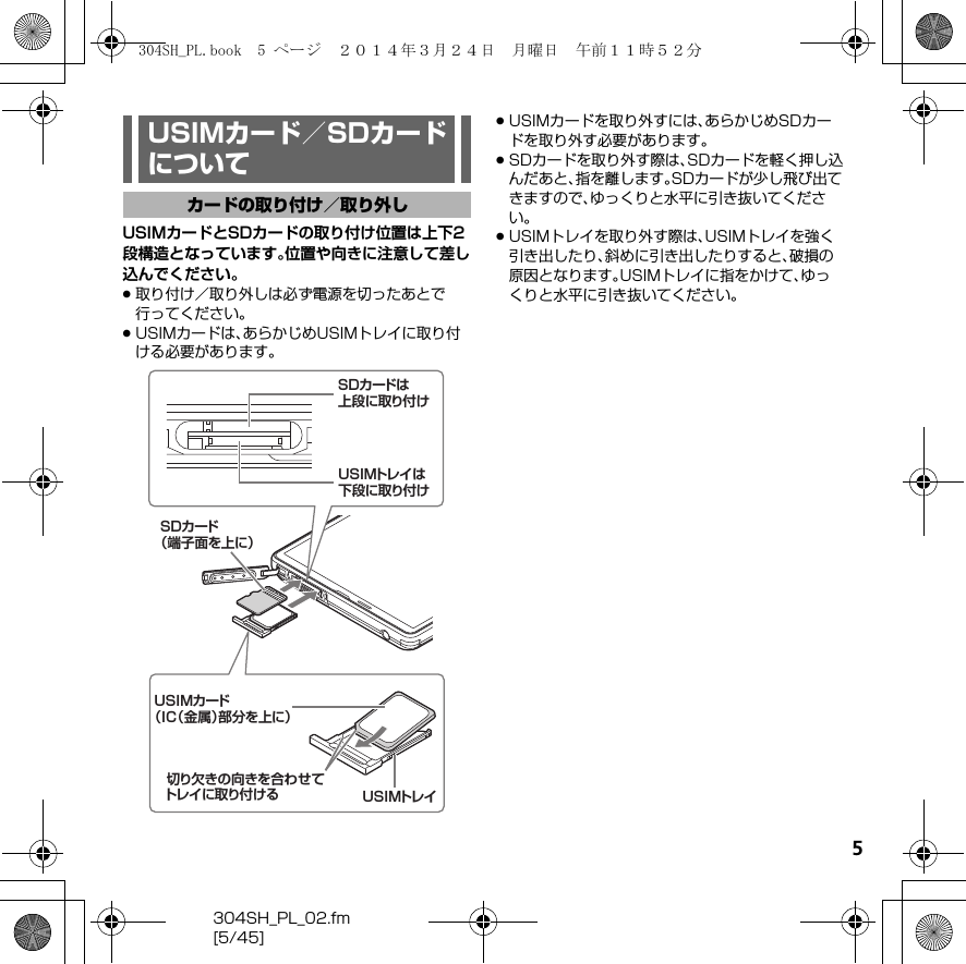 5304SH_PL_02.fm[5/45]USIMカードとSDカードの取り付け位置は上下2段構造となっています。位置や向きに注意して差し込んでください。.取り付け／取り外しは必ず電源を切ったあとで行ってください。.USIMカードは、あらかじめUSIMトレイに取り付ける必要があります。.USIMカードを取り外すには、あらかじめSDカードを取り外す必要があります。.SDカードを取り外す際は、SDカードを軽く押し込んだあと、指を離します。SDカードが少し飛び出てきますので、ゆっくりと水平に引き抜いてください。.USIMトレイを取り外す際は、USIMトレイを強く引き出したり、斜めに引き出したりすると、破損の原因となります。USIMトレイに指をかけて、ゆっくりと水平に引き抜いてください。USIMカード／SDカードについてカードの取り付け／取り外し切り欠きの向きを合わせてトレイに取り付 けるUSIMカード（IC（金属）部分を上に）USIMトレイSDカード（端子面を上に）USIMトレイは下段に取り付けSDカードは上段に取り付け304SH_PL.book  5 ページ  ２０１４年３月２４日　月曜日　午前１１時５２分