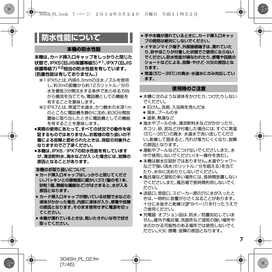 7304SH_PL_02.fm[7/45]本機は、カード挿入口キャップをしっかりと閉じた状態で、IPX5（旧JIS保護等級5）※1、IPX7（旧JIS保護等級7）※2相当の防水性能を有しています。（防塵性能は有しておりません。）※1 IPX5とは、内径6.3mmの注水ノズルを使用し、約3mの距離から約12.5リットル／分の水を最低3分間注水する条件であらゆる方向から噴流を当てても、電話機としての機能を有することを意味します。※2 IPX7とは、常温で水道水、かつ静水の水深1mのところに電話機を静かに沈め、約30分間放置後に取り出したときに電話機としての機能を有することを意味します。.実際の使用にあたって、すべての状況での動作を保証するものではありません。お客様の取り扱いの不備による故障と認められたときは、保証の対象外となりますのでご了承ください。.本機は、IPX5／IPX7の防水性能を有していますが、清涼飲料水、海水などが入った場合には、故障の原因となることがあります。.本機に次のような液体をかけたり、つけたりしないでください。,石けん、洗剤、入浴剤を含んだ水,海水、プールの水,温泉、熱湯など.海水やプールの水、清涼飲料水などがかかったり、ホコリ、砂、泥などが付着した場合には、すぐに常温（5℃∼35℃）の真水・水道水で洗い流してください。乾燥して固まると、汚れが落ちにくくなり、故障の原因となります。.湯船やプールなどにつけないでください。また、水中で使用しないでください（キー操作を含む）。.本機は耐水圧設計ではありません。水道やシャワーなどで強い流水（6リットル／分を超える）を当てたり、水中に沈めたりしないでください。.風呂場など湿気の多い場所には、長時間放置しないでください。また、風呂場で長時間利用しないでください。.送話口、受話口、スピーカー部の穴に水が入ったときは、一時的に音量が小さくなることがあります。十分に水抜きと乾燥（A9ページ）を行ったうえでご使用ください。.充電器・オプション品は、防水／防塵対応していません。屋外や風呂場、洗面所など湿気の強い場所や水のかかる可能性のある場所では使用しないでください。火災・感電・故障の原因となります。防水性能について本機の防水性能本機のお取り扱いについて.カード挿入口キャップはしっかりと閉じてください。パッキンとの接触面に細かいゴミ（髪の毛1本、砂粒1個、微細な繊維など）がはさまると、水が入る原因となります。.カード挿入口キャップが開いている状態で水などの液体がかかった場合、内部に液体が入り、感電や故障の原因となります。そのまま使用せずに電源を切ってください。.本機が濡れているときは、乾いたきれいな布で拭き取ってください。.手や本機が濡れているときに、カード挿入口キャップの開閉は絶対にしないでください。.イヤホンマイク端子、外部接続端子は、濡れていたり、砂やほこりが付着した状態でご使用にならないでください。防水性能が損なわれたり、感電や回路のショートなどによる、故障・やけど・火災の原因となります。.常温（5℃∼35℃）の真水・水道水にのみ対応しています。使用時のご注意304SH_PL.book  7 ページ  ２０１４年３月２４日　月曜日　午前１１時５２分