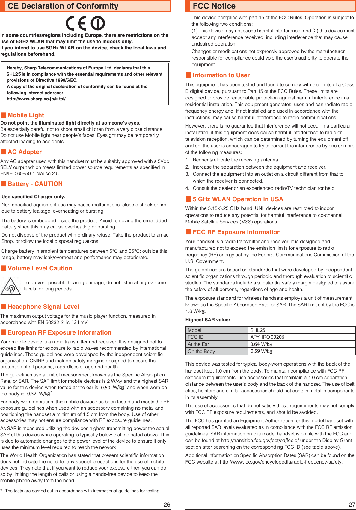 26In some countries/regions including Europe, there are restrictions on the use of 5GHz WLAN that may limit the use to indoors only.If you intend to use 5GHz WLAN on the device, check the local laws and regulations beforehand.■Mobile LightDo not point the illuminated light directly at someone’s eyes.Be especially careful not to shoot small children from a very close distance.Do not use Mobile light near people’s faces. Eyesight may be temporarily affected leading to accidents.■AC AdapterAny AC adapter used with this handset must be suitably approved with a 5Vdc SELV output which meets limited power source requirements as specified in EN/IEC 60950-1 clause 2.5.■Battery - CAUTION■Volume Level Caution■Headphone Signal LevelThe maximum output voltage for the music player function, measured in accordance with EN 50332-2, is 120 mV.■European RF Exposure InformationYour mobile device is a radio transmitter and receiver. It is designed not to exceed the limits for exposure to radio waves recommended by international guidelines. These guidelines were developed by the independent scientific organization ICNIRP and include safety margins designed to assure the protection of all persons, regardless of age and health.The guidelines use a unit of measurement known as the Specific Absorption Rate, or SAR. The SAR limit for mobile devices is 2 W/kg and the highest SAR value for this device when tested at the ear is 0.287 W/kg* and when worn on the body is 0.274 W/kg*.For body-worn operation, this mobile device has been tested and meets the RF exposure guidelines when used with an accessory containing no metal and positioning the handset a minimum of 1.5 cm from the body. Use of other accessories may not ensure compliance with RF exposure guidelines.As SAR is measured utilizing the devices highest transmitting power the actual SAR of this device while operating is typically below that indicated above. This is due to automatic changes to the power level of the device to ensure it only uses the minimum level required to reach the network.The World Health Organization has stated that present scientific information does not indicate the need for any special precautions for the use of mobile devices. They note that if you want to reduce your exposure then you can do so by limiting the length of calls or using a hands-free device to keep the mobile phone away from the head.CE Declaration of ConformityHereby, Sharp Telecommunications of Europe Ltd, declares that this SHL24 is in compliance with the essential requirements and other relevant provisions of Directive 1999/5/EC.A copy of the original declaration of conformity can be found at the following Internet address:(http://www.sharp.co.jp/k-tai/)Use specified Charger only.Non-specified equipment use may cause malfunctions, electric shock or fire due to battery leakage, overheating or bursting.The battery is embedded inside the product. Avoid removing the embedded battery since this may cause overheating or bursting.Do not dispose of the product with ordinary refuse. Take the product to an au Shop, or follow the local disposal regulations.Charge battery in ambient temperatures between 5°C and 35°C; outside this range, battery may leak/overheat and performance may deteriorate.To prevent possible hearing damage, do not listen at high volume levels for long periods.* The tests are carried out in accordance with international guidelines for testing.27- This device complies with part 15 of the FCC Rules. Operation is subject to the following two conditions:(1) This device may not cause harmful interference, and (2) this device must accept any interference received, including interference that may cause undesired operation.- Changes or modifications not expressly approved by the manufacturer responsible for compliance could void the user’s authority to operate the equipment.■Information to UserThis equipment has been tested and found to comply with the limits of a Class B digital device, pursuant to Part 15 of the FCC Rules. These limits are designed to provide reasonable protection against harmful interference in a residential installation. This equipment generates, uses and can radiate radio frequency energy and, if not installed and used in accordance with the instructions, may cause harmful interference to radio communications.However, there is no guarantee that interference will not occur in a particular installation; if this equipment does cause harmful interference to radio or television reception, which can be determined by turning the equipment off and on, the user is encouraged to try to correct the interference by one or more of the following measures:1. Reorient/relocate the receiving antenna.2. Increase the separation between the equipment and receiver.3. Connect the equipment into an outlet on a circuit different from that to which the receiver is connected.4. Consult the dealer or an experienced radio/TV technician for help.■5 GHz WLAN Operation in USAWithin the 5.15-5.25 GHz band, UNII devices are restricted to indoor operations to reduce any potential for harmful interference to co-channel Mobile Satellite Services (MSS) operations.■FCC RF Exposure InformationYour handset is a radio transmitter and receiver. It is designed and manufactured not to exceed the emission limits for exposure to radio frequency (RF) energy set by the Federal Communications Commission of the U.S. Government.The guidelines are based on standards that were developed by independent scientific organizations through periodic and thorough evaluation of scientific studies. The standards include a substantial safety margin designed to assure the safety of all persons, regardless of age and health.The exposure standard for wireless handsets employs a unit of measurement known as the Specific Absorption Rate, or SAR. The SAR limit set by the FCC is 1.6 W/kg.Highest SAR value:This device was tested for typical body-worn operations with the back of the handset kept 1.0 cm from the body. To maintain compliance with FCC RF exposure requirements, use accessories that maintain a 1.0 cm separation distance between the user’s body and the back of the handset. The use of belt clips, holsters and similar accessories should not contain metallic components in its assembly.The use of accessories that do not satisfy these requirements may not comply with FCC RF exposure requirements, and should be avoided.The FCC has granted an Equipment Authorization for this model handset with all reported SAR levels evaluated as in compliance with the FCC RF emission guidelines. SAR information on this model handset is on file with the FCC and can be found at (http://transition.fcc.gov/oet/ea/fccid/) under the Display Grant section after searching on the corresponding FCC ID (see table above).Additional information on Specific Absorption Rates (SAR) can be found on the FCC website at (http://www.fcc.gov/encyclopedia/radio-frequency-safety).FCC NoticeModel SHL24FCC ID APYHRO00201At the Ear 1.01 W/kgOn the Body 0.91 W/kg1310.500.3725002060.640.596+/