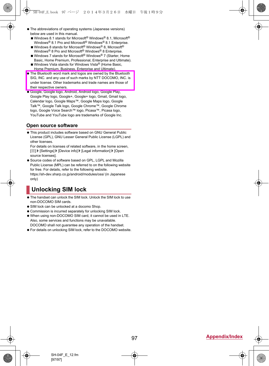 97 Appendix/IndexSH-04F_E_12.fm[97/97] The abbreviations of operating systems (Japanese versions) below are used in this manual.Windows 8.1 stands for Microsoft® Windows® 8.1, Microsoft® Windows® 8.1 Pro and Microsoft® Windows® 8.1 Enterprise.Windows 8 stands for Microsoft® Windows® 8, Microsoft® Windows® 8 Pro and Microsoft® Windows® 8 Enterprise.Windows 7 stands for Microsoft® Windows® 7 (Starter, Home Basic, Home Premium, Professional, Enterprise and Ultimate).Windows Vista stands for Windows Vista® (Home Basic, Home Premium, Business, Enterprise and Ultimate). The Bluetooth word mark and logos are owned by the Bluetooth SIG, INC. and any use of such marks by NTT DOCOMO, INC. is under license. Other trademarks and trade names are those of their respective owners. Google, Google logo, Android, Android logo, Google Play, Google Play logo, Google+, Google+ logo, Gmail, Gmail logo, Calendar logo, Google Maps™, Google Maps logo, Google Talk™, Google Talk logo, Google Chrome™, Google Chrome logo, Google Voice Search™ logo, Picasa™, Picasa logo, YouTube and YouTube logo are trademarks of Google Inc. This product includes software based on GNU General Public License (GPL), GNU Lesser General Public License (LGPL) and other licenses.For details on licenses of related software, in the home screen, [R]/[Settings]/[Device info]/[Legal information]/[Open source licenses]. Source codes of software based on GPL, LGPL and Mozilla Public License (MPL) can be referred to on the following website for free. For details, refer to the following website.https://sh-dev.sharp.co.jp/android/modules/oss/)  (in Japanese only) The handset can unlock the SIM lock. Unlock the SIM lock to use non-DOCOMO SIM cards. SIM lock can be unlocked at a docomo Shop. Commission is incurred separately for unlocking SIM lock. When using non-DOCOMO SIM card, it cannot be used in LTE. Also, some services and functions may be unavailable. DOCOMO shall not guarantee any operation of the handset. For details on unlocking SIM lock, refer to the DOCOMO website.Open source softwareUnlocking SIM lockSH-04F_E.book  97 ページ  ２０１４年３月２６日　水曜日　午後１時９分