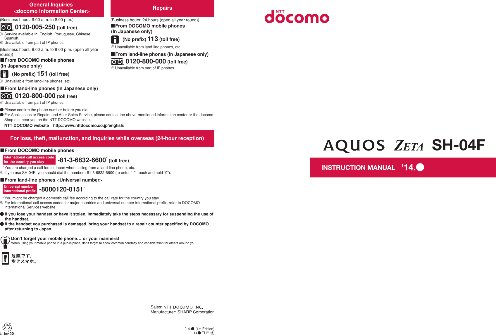 Don’t forget your mobile phone… or your manners!When using your mobile phone in a public place, don’t forget to show common courtesy and consideration for others around you.Sales: Manufacturer: SHARP CorporationFor loss, theft, malfunction, and inquiries while overseas (24-hour reception)ɡFrom DOCOMO mobile phonesɡFrom land-line phones &lt;Universal number&gt;International call access codefor the country you stay -81-3-6832-6600* (toll free)* You are charged a call fee to Japan when calling from a land-line phone, etc.ɦ If you use SH-04F, you should dial the number +81-3-6832-6600 (to enter “+”, touch and hold “0”).Universal number international prefix -8000120-0151** You might be charged a domestic call fee according to the call rate for the country you stay.ɦ For international call access codes for major countries and universal number international prefix, refer to DOCOMO International Services website.ɜġIf you lose your handset or have it stolen, immediately take the steps necessary for suspending the use of the handset. ɜġIf the handset you purchased is damaged, bring your handset to a repair counter specified by DOCOMO after returning to Japan.Repairs(Business hours: 24 hours (open all year round))(No prefix) 113 (toll free)ɡFrom DOCOMO mobile phones (In Japanese only)ɡFrom land-line phones (In Japanese only)ɦ Unavailable from part of IP phones.0120-800-000 (toll free)ɦ Unavailable from land-line phones, etc.General Inquiries &lt;docomo Information Center&gt;(Business hours: 9:00 a.m. to 8:00 p.m.)0120-005-250 (toll free)ɦ Service available in: English, Portuguese, Chinese, Spanish.ɦ Unavailable from part of IP phones.(Business hours: 9:00 a.m. to 8:00 p.m. (open all year round))(No prefix) 151 (toll free)ɡFrom DOCOMO mobile phones (In Japanese only)ɦ Unavailable from land-line phones, etc.ɦ Unavailable from part of IP phones.0120-800-000 (toll free)ɡFrom land-line phones (In Japanese only)ɜ Please confirm the phone number before you dial.ɜ For Applications or Repairs and After-Sales Service, please contact the above-mentioned information center or the docomo Shop etc. near you on the NTT DOCOMO website.NTT DOCOMO websiteȁhttp://www.nttdocomo.co.jp/english/SH-04FINSTRUCTION MANUAL’14.ɜ (1st Edition)14ɜ TU***ȁ1’14.ɜ