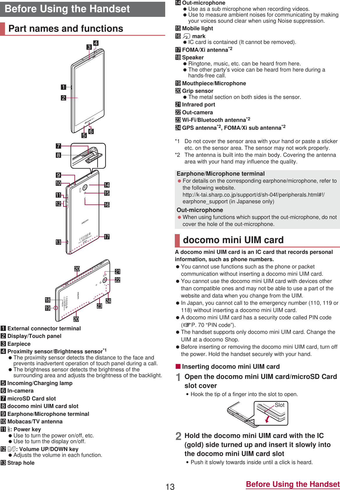 13 Before Using the Handset1External connector terminal2Display/Touch panel3Earpiece4Proximity sensor/Brightness sensor*1 The proximity sensor detects the distance to the face and prevents inadvertent operation of touch panel during a call. The brightness sensor detects the brightness of the surrounding area and adjusts the brightness of the backlight.5Incoming/Charging lamp6In-camera7microSD Card slot8docomo mini UIM card slot9Earphone/Microphone terminalaMobacas/TV antennabH: Power key Use to turn the power on/off, etc. Use to turn the display on/off.cx/y: Volume UP/DOWN key Adjusts the volume in each function.dStrap holeeOut-microphone Use as a sub microphone when recording videos. Use to measure ambient noises for communicating by making your voices sound clear when using Noise suppression.fMobile lightga mark IC card is contained (It cannot be removed).hFOMA/Xi antenna*2iSpeaker Ringtone, music, etc. can be heard from here. The other party’s voice can be heard from here during a hands-free call.jMouthpiece/MicrophonekGrip sensor The metal section on both sides is the sensor.lInfrared portmOut-cameranWi-Fi/Bluetooth antenna*2oGPS antenna*2, FOMA/Xi sub antenna*2*1 Do not cover the sensor area with your hand or paste a sticker etc. on the sensor area. The sensor may not work properly.*2 The antenna is built into the main body. Covering the antenna area with your hand may influence the quality.A docomo mini UIM card is an IC card that records personal information, such as phone numbers. You cannot use functions such as the phone or packet communication without inserting a docomo mini UIM card. You cannot use the docomo mini UIM card with devices other than compatible ones and may not be able to use a part of the website and data when you change from the UIM. In Japan, you cannot call to the emergency number (110, 119 or 118) without inserting a docomo mini UIM card. A docomo mini UIM card has a security code called PIN code (nP. 70 “PIN code”). The handset supports only docomo mini UIM card. Change the UIM at a docomo Shop. Before inserting or removing the docomo mini UIM card, turn off the power. Hold the handset securely with your hand.ɡInserting docomo mini UIM card1Open the docomo mini UIM card/microSD Card slot cover:Hook the tip of a finger into the slot to open.2Hold the docomo mini UIM card with the IC (gold) side turned up and insert it slowly into the docomo mini UIM card slot:Push it slowly towards inside until a click is heard.Before Using the HandsetPart names and functionsEarphone/Microphone terminal For details on the corresponding earphone/microphone, refer to the following website.(http://k-tai.sharp.co.jp/support/d/sh-04f/peripherals.html#!/earphone_support)  (in Japanese only)Out-microphone When using functions which support the out-microphone, do not cover the hole of the out-microphone.docomo mini UIM cardSlot