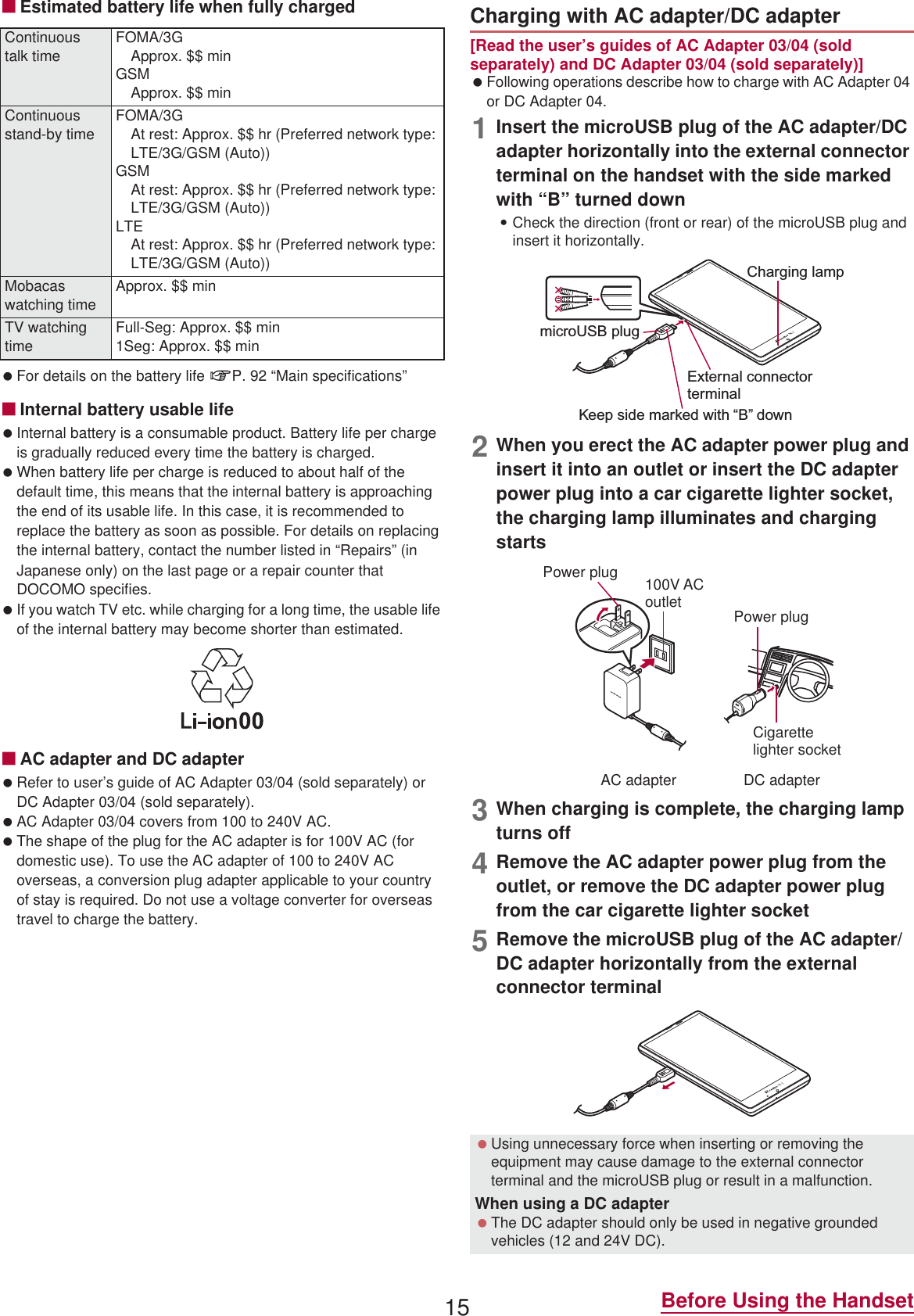 15 Before Using the HandsetɡEstimated battery life when fully charged For details on the battery life nP. 92 “Main specifications”ɡInternal battery usable life Internal battery is a consumable product. Battery life per charge is gradually reduced every time the battery is charged. When battery life per charge is reduced to about half of the default time, this means that the internal battery is approaching the end of its usable life. In this case, it is recommended to replace the battery as soon as possible. For details on replacing the internal battery, contact the number listed in “Repairs” (in Japanese only) on the last page or a repair counter that DOCOMO specifies. If you watch TV etc. while charging for a long time, the usable life of the internal battery may become shorter than estimated.ɡAC adapter and DC adapter Refer to user’s guide of AC Adapter 03/04 (sold separately) or DC Adapter 03/04 (sold separately). AC Adapter 03/04 covers from 100 to 240V AC. The shape of the plug for the AC adapter is for 100V AC (for domestic use). To use the AC adapter of 100 to 240V AC overseas, a conversion plug adapter applicable to your country of stay is required. Do not use a voltage converter for overseas travel to charge the battery.[Read the user’s guides of AC Adapter 03/04 (sold separately) and DC Adapter 03/04 (sold separately)] Following operations describe how to charge with AC Adapter 04 or DC Adapter 04.1Insert the microUSB plug of the AC adapter/DC adapter horizontally into the external connector terminal on the handset with the side marked with “B” turned down:Check the direction (front or rear) of the microUSB plug and insert it horizontally.2When you erect the AC adapter power plug and insert it into an outlet or insert the DC adapter power plug into a car cigarette lighter socket, the charging lamp illuminates and charging starts3When charging is complete, the charging lamp turns off4Remove the AC adapter power plug from the outlet, or remove the DC adapter power plug from the car cigarette lighter socket5Remove the microUSB plug of the AC adapter/DC adapter horizontally from the external connector terminalContinuous talk timeFOMA/3GApprox. $$ minGSMApprox. $$ minContinuous stand-by time FOMA/3GAt rest: Approx. $$ hr (Preferred network type: LTE/3G/GSM (Auto))GSMAt rest: Approx. $$ hr (Preferred network type: LTE/3G/GSM (Auto))LTEAt rest: Approx. $$ hr (Preferred network type: LTE/3G/GSM (Auto))Mobacas watching time Approx. $$ minTV watching time Full-Seg: Approx. $$ min1Seg: Approx. $$ minCharging with AC adapter/DC adapter Using unnecessary force when inserting or removing the equipment may cause damage to the external connector terminal and the microUSB plug or result in a malfunction.When using a DC adapter The DC adapter should only be used in negative grounded vehicles (12 and 24V DC).Charging lampmicroUSB plugKeep side marked with “B” downExternal connector terminal100V ACoutletCigarettelighter socketAC adapter DC adapterPower plugPower plug