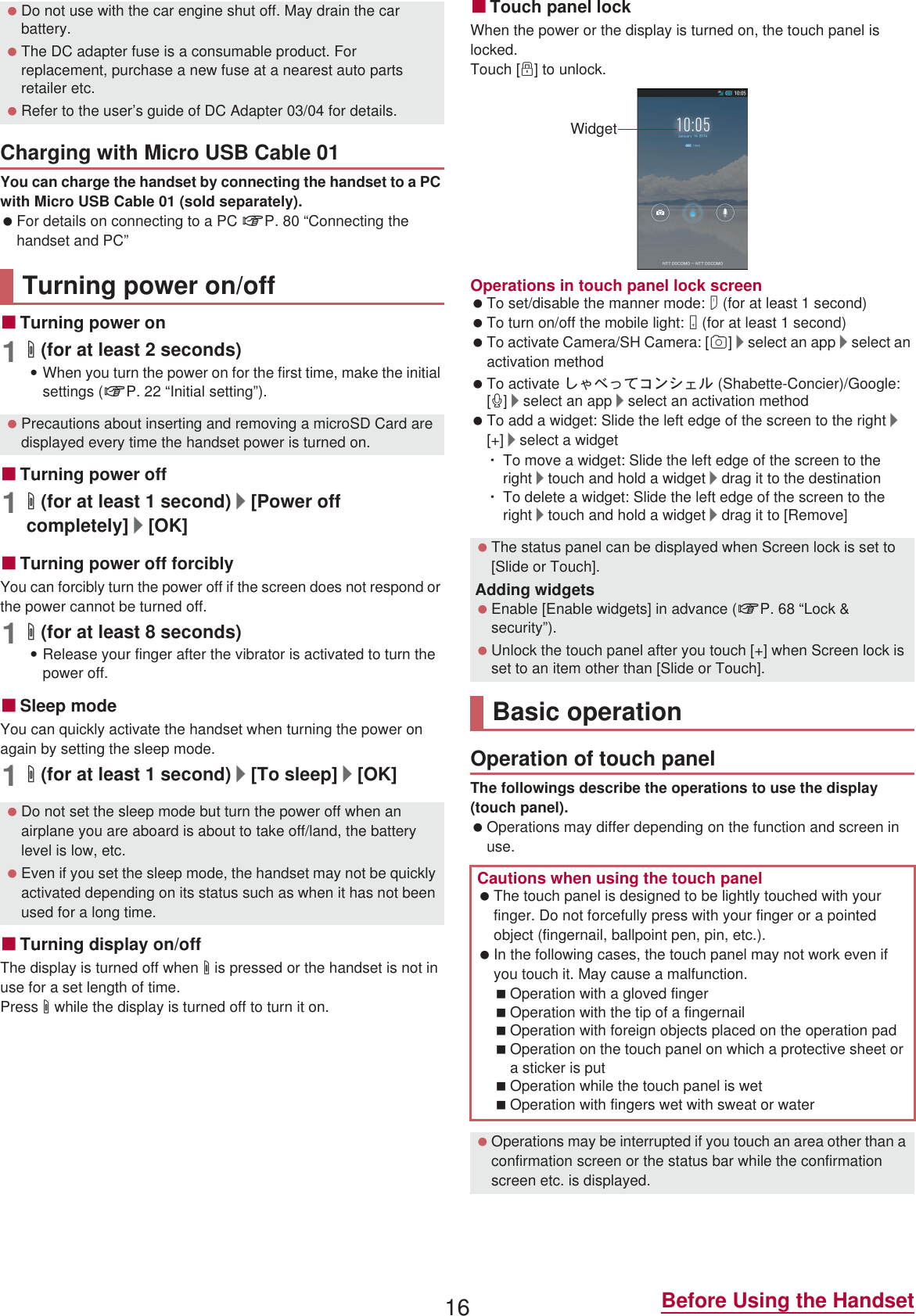 16 Before Using the HandsetYou can charge the handset by connecting the handset to a PC with Micro USB Cable 01 (sold separately). For details on connecting to a PC nP. 80 “Connecting the handset and PC”ɡTurning power on1H (for at least 2 seconds):When you turn the power on for the first time, make the initial settings (nP. 22 “Initial setting”).ɡTurning power off1H (for at least 1 second)/[Power off completely]/[OK]ɡTurning power off forciblyYou can forcibly turn the power off if the screen does not respond or the power cannot be turned off.1H (for at least 8 seconds):Release your finger after the vibrator is activated to turn the power off.ɡSleep modeYou can quickly activate the handset when turning the power on again by setting the sleep mode.1H (for at least 1 second)/[To sleep]/[OK]ɡTurning display on/offThe display is turned off when H is pressed or the handset is not in use for a set length of time.Press H while the display is turned off to turn it on.ɡTouch panel lockWhen the power or the display is turned on, the touch panel is locked.Touch [J] to unlock.Operations in touch panel lock screen To set/disable the manner mode: y (for at least 1 second) To turn on/off the mobile light: x (for at least 1 second) To activate Camera/SH Camera: [K]/select an app/select an activation method To activate ̱͓̽̀͝΋ϋΏͿσ (Shabette-Concier)/Google: [W]/select an app/select an activation method To add a widget: Slide the left edge of the screen to the right/[+]/select a widgetƦTo move a widget: Slide the left edge of the screen to the right/touch and hold a widget/drag it to the destinationƦTo delete a widget: Slide the left edge of the screen to the right/touch and hold a widget/drag it to [Remove]The followings describe the operations to use the display (touch panel). Operations may differ depending on the function and screen in use. Do not use with the car engine shut off. May drain the car battery. The DC adapter fuse is a consumable product. For replacement, purchase a new fuse at a nearest auto parts retailer etc. Refer to the user’s guide of DC Adapter 03/04 for details.Charging with Micro USB Cable 01Turning power on/off Precautions about inserting and removing a microSD Card are displayed every time the handset power is turned on. Do not set the sleep mode but turn the power off when an airplane you are aboard is about to take off/land, the battery level is low, etc. Even if you set the sleep mode, the handset may not be quickly activated depending on its status such as when it has not been used for a long time. The status panel can be displayed when Screen lock is set to [Slide or Touch].Adding widgets Enable [Enable widgets] in advance (nP. 68 “Lock &amp; security”). Unlock the touch panel after you touch [+] when Screen lock is set to an item other than [Slide or Touch].Basic operationOperation of touch panelCautions when using the touch panel The touch panel is designed to be lightly touched with your finger. Do not forcefully press with your finger or a pointed object (fingernail, ballpoint pen, pin, etc.). In the following cases, the touch panel may not work even if you touch it. May cause a malfunction.Operation with a gloved fingerOperation with the tip of a fingernailOperation with foreign objects placed on the operation padOperation on the touch panel on which a protective sheet or a sticker is putOperation while the touch panel is wetOperation with fingers wet with sweat or water Operations may be interrupted if you touch an area other than a confirmation screen or the status bar while the confirmation screen etc. is displayed.Widget