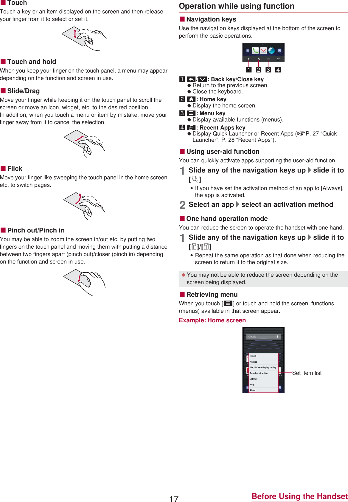 17 Before Using the HandsetɡTouchTouch a key or an item displayed on the screen and then release your finger from it to select or set it.ɡTouch and holdWhen you keep your finger on the touch panel, a menu may appear depending on the function and screen in use.ɡSlide/DragMove your finger while keeping it on the touch panel to scroll the screen or move an icon, widget, etc. to the desired position.In addition, when you touch a menu or item by mistake, move your finger away from it to cancel the selection.ɡFlickMove your finger like sweeping the touch panel in the home screen etc. to switch pages.ɡPinch out/Pinch inYou may be able to zoom the screen in/out etc. by putting two fingers on the touch panel and moving them with putting a distance between two fingers apart (pinch out)/closer (pinch in) depending on the function and screen in use.ɡNavigation keysUse the navigation keys displayed at the bottom of the screen to perform the basic operations.1{/v: Back key/Close key Return to the previous screen. Close the keyboard.2|: Home key Display the home screen.3z: Menu key Display available functions (menus).4}: Recent Apps key Display Quick Launcher or Recent Apps (nP. 27 “Quick Launcher”, P. 28 “Recent Apps”).ɡUsing user-aid functionYou can quickly activate apps supporting the user-aid function.1Slide any of the navigation keys up/slide it to [q]:If you have set the activation method of an app to [Always], the app is activated.2Select an app/select an activation methodɡOne hand operation modeYou can reduce the screen to operate the handset with one hand.1Slide any of the navigation keys up/slide it to [r]/[p]:Repeat the same operation as that done when reducing the screen to return it to the original size.ɡRetrieving menuWhen you touch [z] or touch and hold the screen, functions (menus) available in that screen appear.Example: Home screenOperation while using function You may not be able to reduce the screen depending on the screen being displayed.Set item list