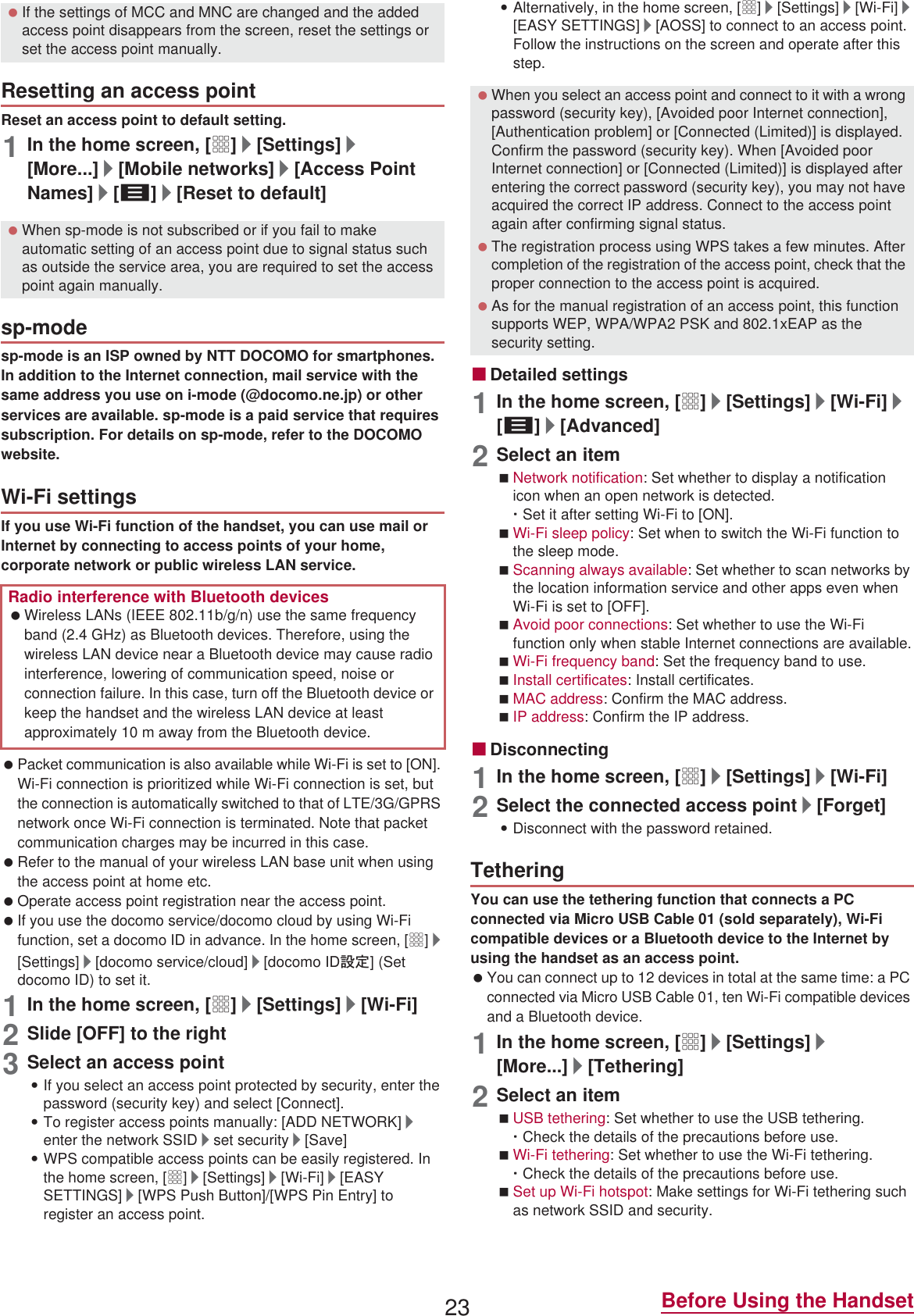 23 Before Using the HandsetReset an access point to default setting.1In the home screen, [R]/[Settings]/[More...]/[Mobile networks]/[Access Point Names]/[z]/[Reset to default]sp-mode is an ISP owned by NTT DOCOMO for smartphones. In addition to the Internet connection, mail service with the same address you use on i-mode (@docomo.ne.jp) or other services are available. sp-mode is a paid service that requires subscription. For details on sp-mode, refer to the DOCOMO website.If you use Wi-Fi function of the handset, you can use mail or Internet by connecting to access points of your home, corporate network or public wireless LAN service. Packet communication is also available while Wi-Fi is set to [ON]. Wi-Fi connection is prioritized while Wi-Fi connection is set, but the connection is automatically switched to that of LTE/3G/GPRS network once Wi-Fi connection is terminated. Note that packet communication charges may be incurred in this case. Refer to the manual of your wireless LAN base unit when using the access point at home etc. Operate access point registration near the access point. If you use the docomo service/docomo cloud by using Wi-Fi function, set a docomo ID in advance. In the home screen, [R]/[Settings]/[docomo service/cloud]/[docomo ID୭೰] (Set docomo ID) to set it.1In the home screen, [R]/[Settings]/[Wi-Fi]2Slide [OFF] to the right3Select an access point:If you select an access point protected by security, enter the password (security key) and select [Connect].:To register access points manually: [ADD NETWORK]/enter the network SSID/set security/[Save]:WPS compatible access points can be easily registered. In the home screen, [R]/[Settings]/[Wi-Fi]/[EASY SETTINGS]/[WPS Push Button]/[WPS Pin Entry] to register an access point.:Alternatively, in the home screen, [R]/[Settings]/[Wi-Fi]/[EASY SETTINGS]/[AOSS] to connect to an access point. Follow the instructions on the screen and operate after this step.ɡDetailed settings1In the home screen, [R]/[Settings]/[Wi-Fi]/[z]/[Advanced]2Select an itemNetwork notification: Set whether to display a notification icon when an open network is detected.ƦSet it after setting Wi-Fi to [ON].Wi-Fi sleep policy: Set when to switch the Wi-Fi function to the sleep mode.Scanning always available: Set whether to scan networks by the location information service and other apps even when Wi-Fi is set to [OFF].Avoid poor connections: Set whether to use the Wi-Fi function only when stable Internet connections are available.Wi-Fi frequency band: Set the frequency band to use.Install certificates: Install certificates.MAC address: Confirm the MAC address.IP address: Confirm the IP address.ɡDisconnecting1In the home screen, [R]/[Settings]/[Wi-Fi]2Select the connected access point/[Forget]:Disconnect with the password retained.You can use the tethering function that connects a PC connected via Micro USB Cable 01 (sold separately), Wi-Fi compatible devices or a Bluetooth device to the Internet by using the handset as an access point. You can connect up to 12 devices in total at the same time: a PC connected via Micro USB Cable 01, ten Wi-Fi compatible devices and a Bluetooth device.1In the home screen, [R]/[Settings]/[More...]/[Tethering]2Select an itemUSB tethering: Set whether to use the USB tethering.ƦCheck the details of the precautions before use.Wi-Fi tethering: Set whether to use the Wi-Fi tethering.ƦCheck the details of the precautions before use.Set up Wi-Fi hotspot: Make settings for Wi-Fi tethering such as network SSID and security. If the settings of MCC and MNC are changed and the added access point disappears from the screen, reset the settings or set the access point manually.Resetting an access point When sp-mode is not subscribed or if you fail to make automatic setting of an access point due to signal status such as outside the service area, you are required to set the access point again manually.sp-modeWi-Fi settingsRadio interference with Bluetooth devices Wireless LANs (IEEE 802.11b/g/n) use the same frequency band (2.4 GHz) as Bluetooth devices. Therefore, using the wireless LAN device near a Bluetooth device may cause radio interference, lowering of communication speed, noise or connection failure. In this case, turn off the Bluetooth device or keep the handset and the wireless LAN device at least approximately 10 m away from the Bluetooth device. When you select an access point and connect to it with a wrong password (security key), [Avoided poor Internet connection], [Authentication problem] or [Connected (Limited)] is displayed. Confirm the password (security key). When [Avoided poor Internet connection] or [Connected (Limited)] is displayed after entering the correct password (security key), you may not have acquired the correct IP address. Connect to the access point again after confirming signal status. The registration process using WPS takes a few minutes. After completion of the registration of the access point, check that the proper connection to the access point is acquired. As for the manual registration of an access point, this function supports WEP, WPA/WPA2 PSK and 802.1xEAP as the security setting.Tethering