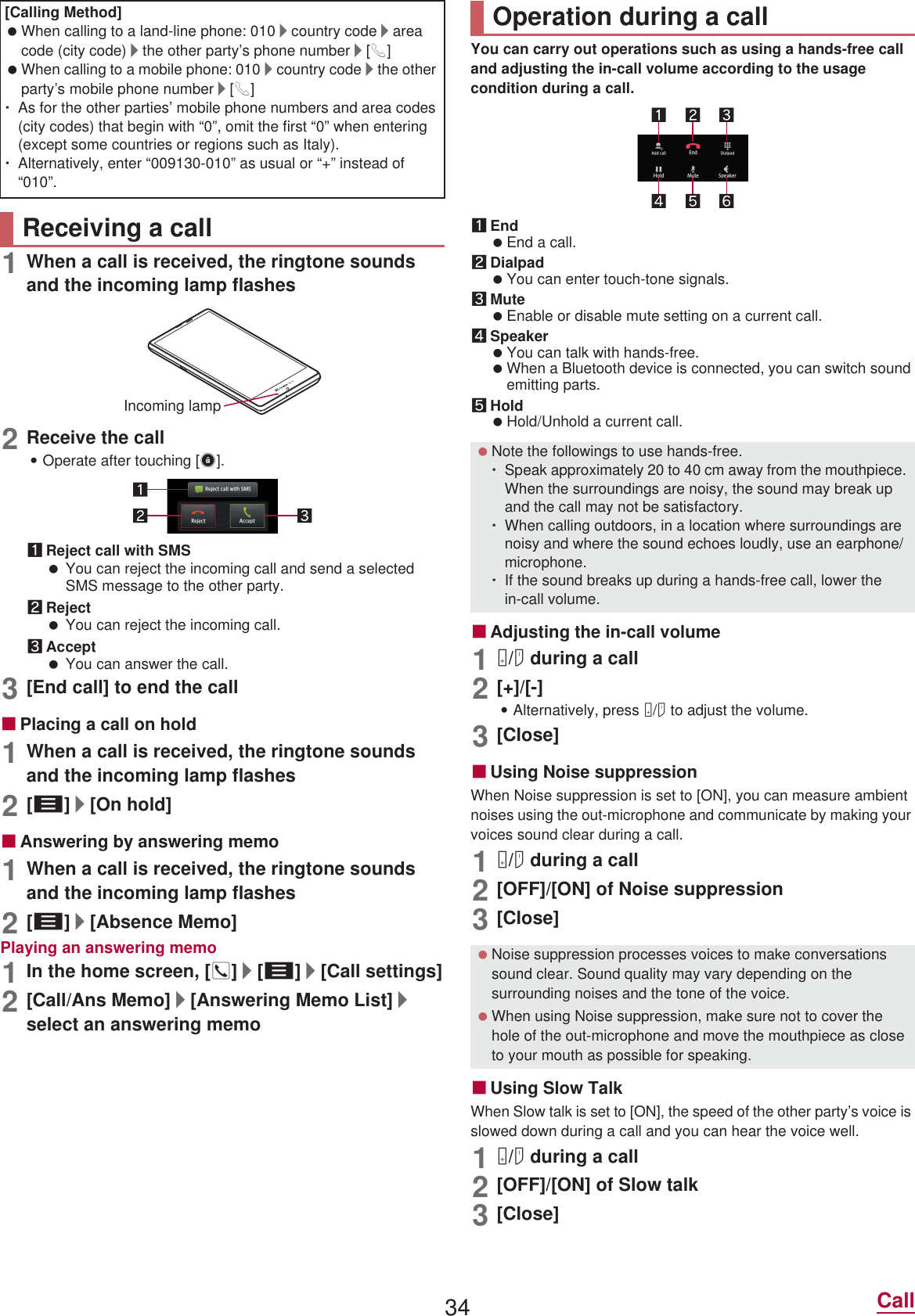 34 Call1When a call is received, the ringtone sounds and the incoming lamp flashes2Receive the call:Operate after touching [3].1Reject call with SMS You can reject the incoming call and send a selected SMS message to the other party.2Reject You can reject the incoming call.3Accept You can answer the call.3[End call] to end the callɡPlacing a call on hold1When a call is received, the ringtone sounds and the incoming lamp flashes2[z]/[On hold]ɡAnswering by answering memo1When a call is received, the ringtone sounds and the incoming lamp flashes2[z]/[Absence Memo]Playing an answering memo1In the home screen, []]/[z]/[Call settings]2[Call/Ans Memo]/[Answering Memo List]/select an answering memoYou can carry out operations such as using a hands-free call and adjusting the in-call volume according to the usage condition during a call.1End End a call.2Dialpad You can enter touch-tone signals.3Mute Enable or disable mute setting on a current call.4Speaker You can talk with hands-free. When a Bluetooth device is connected, you can switch sound emitting parts.5Hold Hold/Unhold a current call.ɡAdjusting the in-call volume1x/y during a call2[+]/[-]:Alternatively, press x/y to adjust the volume.3[Close]ɡUsing Noise suppressionWhen Noise suppression is set to [ON], you can measure ambient noises using the out-microphone and communicate by making your voices sound clear during a call.1x/y during a call2[OFF]/[ON] of Noise suppression3[Close]ɡUsing Slow TalkWhen Slow talk is set to [ON], the speed of the other party’s voice is slowed down during a call and you can hear the voice well.1x/y during a call2[OFF]/[ON] of Slow talk3[Close][Calling Method] When calling to a land-line phone: 010/country code/area code (city code)/the other party’s phone number/[0] When calling to a mobile phone: 010/country code/the other party’s mobile phone number/[0]ƦAs for the other parties’ mobile phone numbers and area codes (city codes) that begin with “0”, omit the first “0” when entering (except some countries or regions such as Italy).ƦAlternatively, enter “009130-010” as usual or “+” instead of “010”.Receiving a callIncoming lampOperation during a call Note the followings to use hands-free.ƦSpeak approximately 20 to 40 cm away from the mouthpiece. When the surroundings are noisy, the sound may break up and the call may not be satisfactory.ƦWhen calling outdoors, in a location where surroundings are noisy and where the sound echoes loudly, use an earphone/microphone.ƦIf the sound breaks up during a hands-free call, lower the in-call volume. Noise suppression processes voices to make conversations sound clear. Sound quality may vary depending on the surrounding noises and the tone of the voice. When using Noise suppression, make sure not to cover the hole of the out-microphone and move the mouthpiece as close to your mouth as possible for speaking.