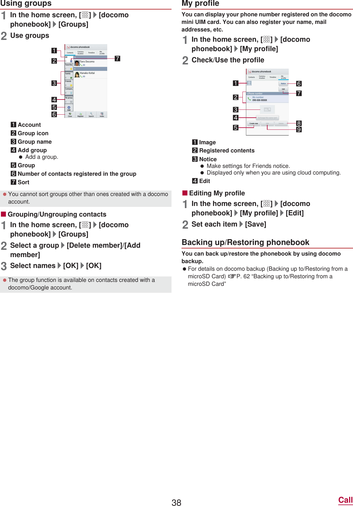 38 Call1In the home screen, [R]/[docomo phonebook]/[Groups]2Use groups1Account2Group icon3Group name4Add group Add a group.5Group6Number of contacts registered in the group7SortɡGrouping/Ungrouping contacts1In the home screen, [R]/[docomo phonebook]/[Groups]2Select a group/[Delete member]/[Add member]3Select names/[OK]/[OK]You can display your phone number registered on the docomo mini UIM card. You can also register your name, mail addresses, etc.1In the home screen, [R]/[docomo phonebook]/[My profile]2Check/Use the profile1Image2Registered contents3Notice Make settings for Friends notice. Displayed only when you are using cloud computing.4EditɡEditing My profile1In the home screen, [R]/[docomo phonebook]/[My profile]/[Edit]2Set each item/[Save]You can back up/restore the phonebook by using docomo backup. For details on docomo backup (Backing up to/Restoring from a microSD Card) nP. 62 “Backing up to/Restoring from a microSD Card”Using groups You cannot sort groups other than ones created with a docomo account. The group function is available on contacts created with a docomo/Google account.My profileBacking up/Restoring phonebook