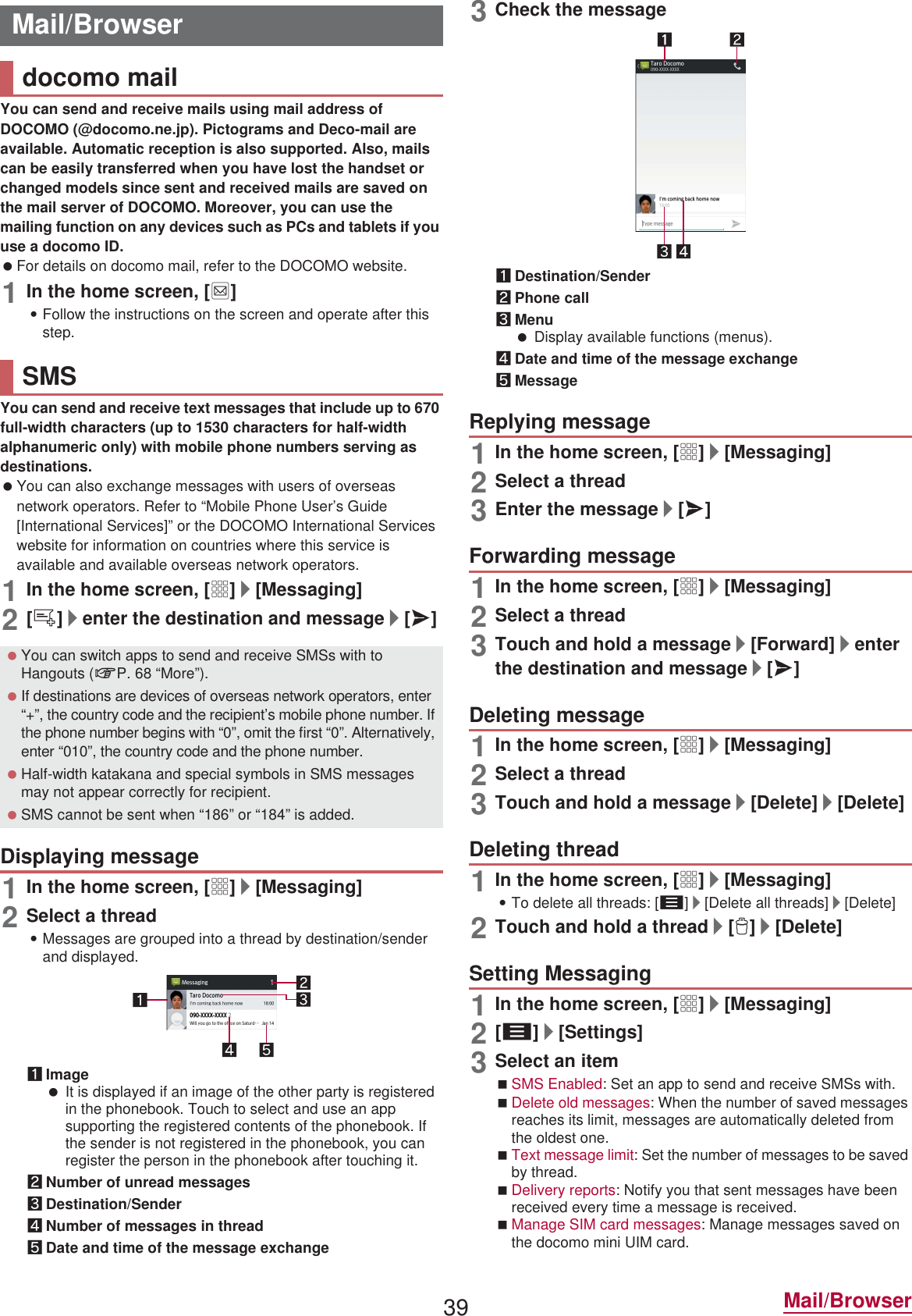 39 Mail/BrowserYou can send and receive mails using mail address of DOCOMO (@docomo.ne.jp). Pictograms and Deco-mail are available. Automatic reception is also supported. Also, mails can be easily transferred when you have lost the handset or changed models since sent and received mails are saved on the mail server of DOCOMO. Moreover, you can use the mailing function on any devices such as PCs and tablets if you use a docomo ID. For details on docomo mail, refer to the DOCOMO website.1In the home screen, [^]:Follow the instructions on the screen and operate after this step.You can send and receive text messages that include up to 670 full-width characters (up to 1530 characters for half-width alphanumeric only) with mobile phone numbers serving as destinations. You can also exchange messages with users of overseas network operators. Refer to “Mobile Phone User’s Guide [International Services]” or the DOCOMO International Services website for information on countries where this service is available and available overseas network operators.1In the home screen, [R]/[Messaging]2[0]/enter the destination and message/[@]1In the home screen, [R]/[Messaging]2Select a thread:Messages are grouped into a thread by destination/sender and displayed.1Image It is displayed if an image of the other party is registered in the phonebook. Touch to select and use an app supporting the registered contents of the phonebook. If the sender is not registered in the phonebook, you can register the person in the phonebook after touching it.2Number of unread messages3Destination/Sender4Number of messages in thread5Date and time of the message exchange3Check the message1Destination/Sender2Phone call3Menu Display available functions (menus).4Date and time of the message exchange5Message1In the home screen, [R]/[Messaging]2Select a thread3Enter the message/[@]1In the home screen, [R]/[Messaging]2Select a thread3Touch and hold a message/[Forward]/enter the destination and message/[@]1In the home screen, [R]/[Messaging]2Select a thread3Touch and hold a message/[Delete]/[Delete]1In the home screen, [R]/[Messaging]:To delete all threads: [z]/[Delete all threads]/[Delete]2Touch and hold a thread/[1]/[Delete]1In the home screen, [R]/[Messaging]2[z]/[Settings]3Select an itemSMS Enabled: Set an app to send and receive SMSs with.Delete old messages: When the number of saved messages reaches its limit, messages are automatically deleted from the oldest one.Text message limit: Set the number of messages to be saved by thread.Delivery reports: Notify you that sent messages have been received every time a message is received.Manage SIM card messages: Manage messages saved on the docomo mini UIM card.Mail/Browserdocomo mailSMS You can switch apps to send and receive SMSs with to Hangouts (nP. 68 “More”). If destinations are devices of overseas network operators, enter “+”, the country code and the recipient’s mobile phone number. If the phone number begins with “0”, omit the first “0”. Alternatively, enter “010”, the country code and the phone number. Half-width katakana and special symbols in SMS messages may not appear correctly for recipient. SMS cannot be sent when “186” or “184” is added.Displaying messageReplying messageForwarding messageDeleting messageDeleting threadSetting Messaging