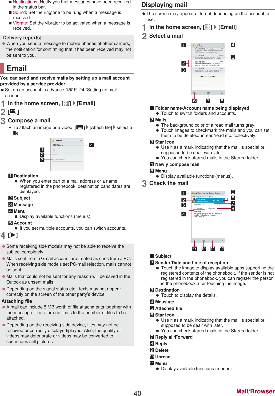40 Mail/BrowserNotifications: Notify you that messages have been received in the status bar.Sound: Set the ringtone to be rung when a message is received.Vibrate: Set the vibrator to be activated when a message is received.You can send and receive mails by setting up a mail account provided by a service provider. Set up an account in advance (nP. 24 “Setting up mail account”).1In the home screen, [R]/[Email]2[(]3Compose a mail:To attach an image or a video: [z]/[Attach file]/select a file1Destination When you enter part of a mail address or a name registered in the phonebook, destination candidates are displayed.2Subject3Message4Menu Display available functions (menus).5Account If you set multiple accounts, you can switch accounts.4[@] The screen may appear different depending on the account to use.1In the home screen, [R]/[Email]2Select a mail1Folder name/Account name being displayed Touch to switch folders and accounts.2Mails The background color of a read mail turns gray. Touch images to checkmark the mails and you can set them to be deleted/unread/read etc. collectively.3Star icon Use it as a mark indicating that the mail is special or supposed to be dealt with later. You can check starred mails in the Starred folder.4Newly compose mail5Menu Display available functions (menus).3Check the mail1Subject2Sender/Date and time of reception Touch the image to display available apps supporting the registered contents of the phonebook. If the sender is not registered in the phonebook, you can register the person in the phonebook after touching the image.3Destination Touch to display the details.4Message5Attached file6Star icon Use it as a mark indicating that the mail is special or supposed to be dealt with later. You can check starred mails in the Starred folder.7Reply all/Forward8Reply9DeleteaUnreadbMenu Display available functions (menus).[Delivery reports] When you send a message to mobile phones of other carriers, the notification for confirming that it has been received may not be sent to you.Email Some receiving side models may not be able to receive the subject completely. Mails sent from a Gmail account are treated as ones from a PC. When receiving side models set PC-mail rejection, mails cannot be sent. Mails that could not be sent for any reason will be saved in the Outbox as unsent mails. Depending on the signal status etc., texts may not appear correctly on the screen of the other party’s device.Attaching file A mail can include 5 MB worth of file attachments together with the message. There are no limits to the number of files to be attached. Depending on the receiving side device, files may not be received or correctly displayed/played. Also, the quality of videos may deteriorate or videos may be converted to continuous still pictures.Displaying mail