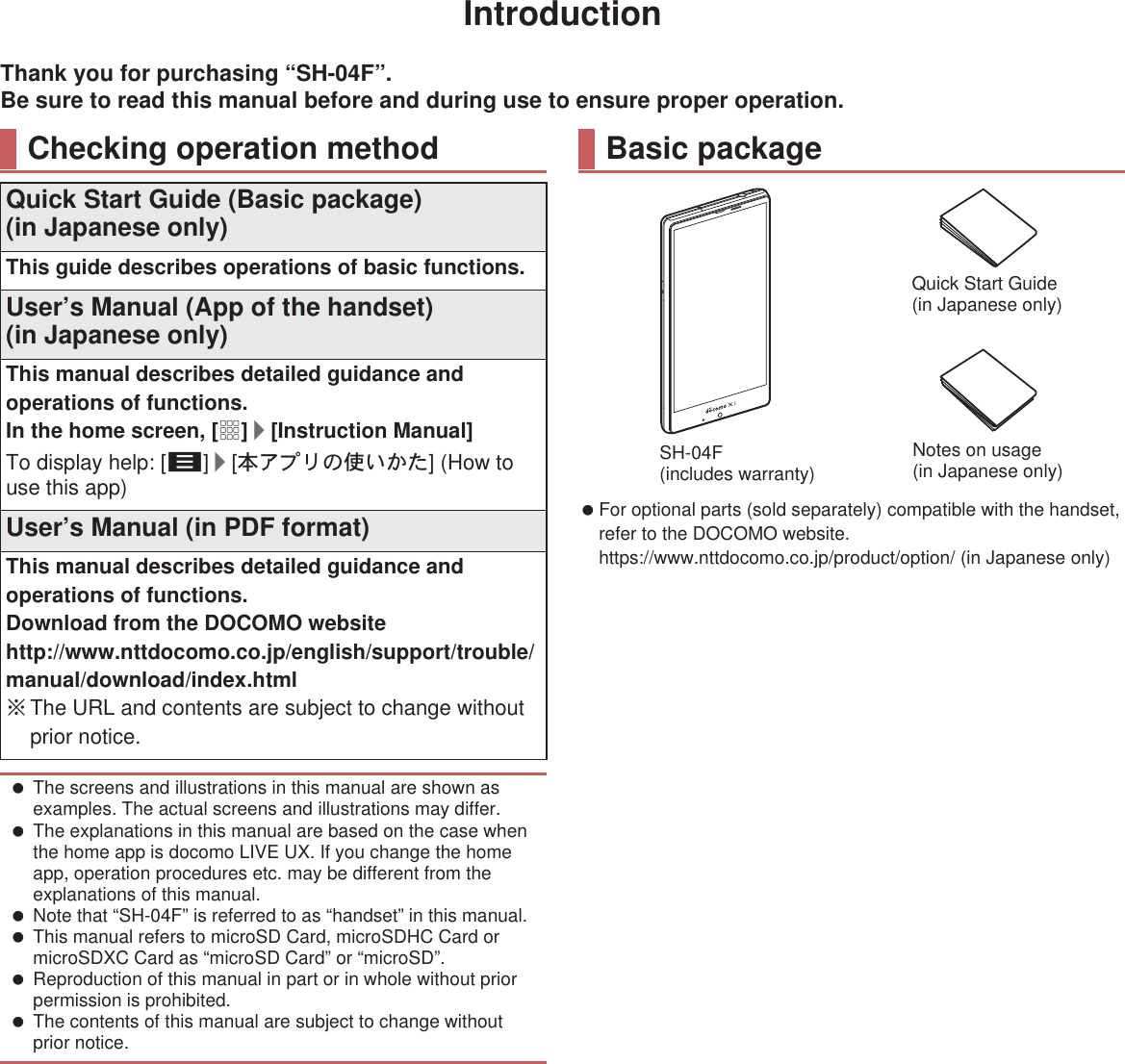 IntroductionThank you for purchasing “SH-04F”.Be sure to read this manual before and during use to ensure proper operation. For optional parts (sold separately) compatible with the handset, refer to the DOCOMO website.(https://www.nttdocomo.co.jp/product/option/) (in Japanese only)Checking operation methodQuick Start Guide (Basic package)(in Japanese only)This guide describes operations of basic functions.User’s Manual (App of the handset)(in Japanese only)This manual describes detailed guidance and operations of functions.In the home screen, [R]/[Instruction Manual]To display help: [z]/[ུͺίς͈ঀ̞̥̹] (How to use this app)User’s Manual (in PDF format)This manual describes detailed guidance and operations of functions.Download from the DOCOMO website(http://www.nttdocomo.co.jp/english/support/trouble/manual/download/index.html) ɦThe URL and contents are subject to change without prior notice. The screens and illustrations in this manual are shown as examples. The actual screens and illustrations may differ. The explanations in this manual are based on the case when the home app is docomo LIVE UX. If you change the home app, operation procedures etc. may be different from the explanations of this manual. Note that “SH-04F” is referred to as “handset” in this manual. This manual refers to microSD Card, microSDHC Card or microSDXC Card as “microSD Card” or “microSD”. Reproduction of this manual in part or in whole without prior permission is prohibited. The contents of this manual are subject to change without prior notice.Basic packageSH-04F (includes warranty)Quick Start Guide (in Japanese only)Notes on usage(in Japanese only)