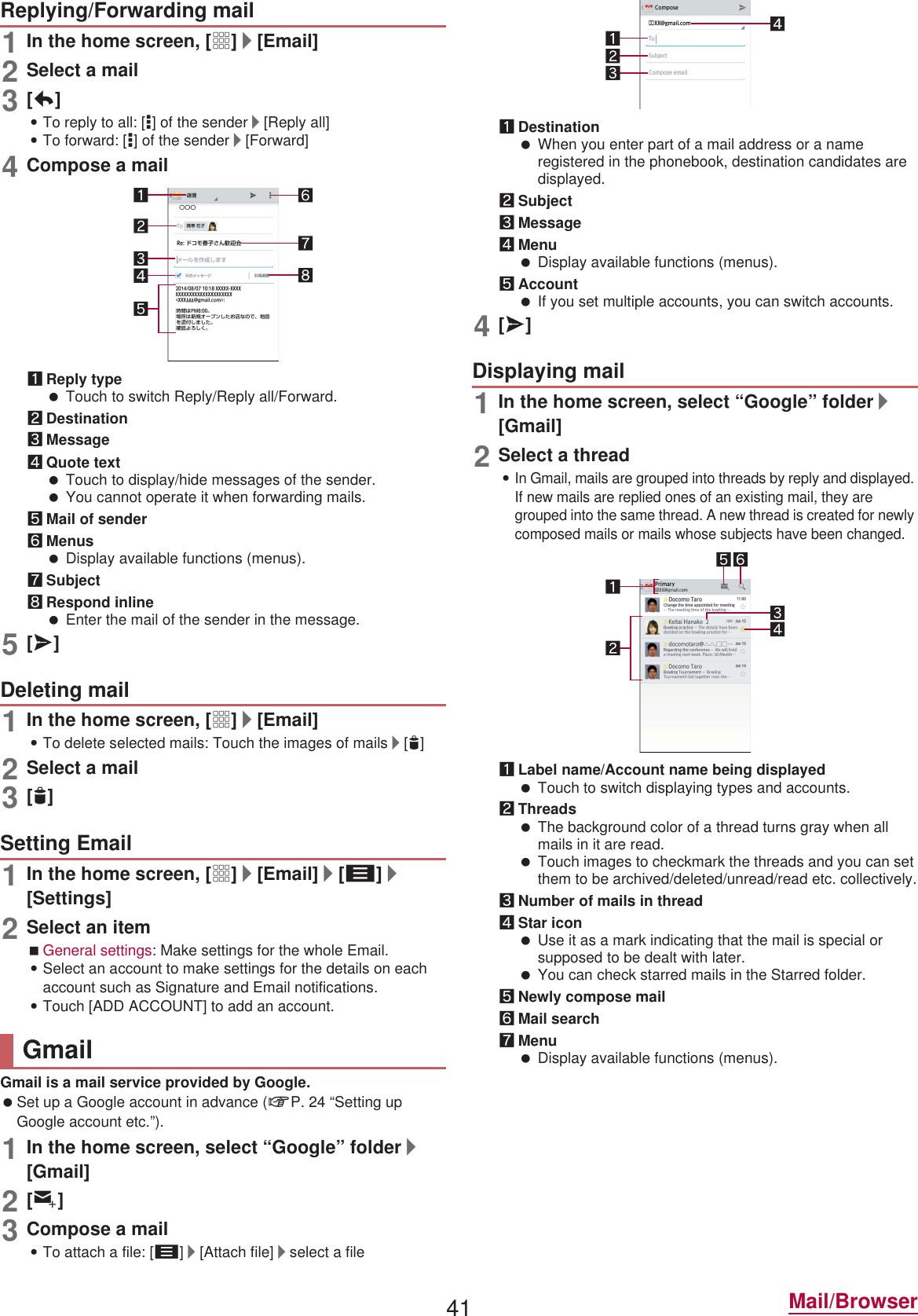 41 Mail/Browser1In the home screen, [R]/[Email]2Select a mail3[)]:To reply to all: [*] of the sender/[Reply all]:To forward: [*] of the sender/[Forward]4Compose a mail1Reply type Touch to switch Reply/Reply all/Forward.2Destination3Message4Quote text Touch to display/hide messages of the sender. You cannot operate it when forwarding mails.5Mail of sender6Menus Display available functions (menus).7Subject8Respond inline Enter the mail of the sender in the message.5[@]1In the home screen, [R]/[Email]:To delete selected mails: Touch the images of mails/[+]2Select a mail3[+]1In the home screen, [R]/[Email]/[z]/[Settings]2Select an itemGeneral settings: Make settings for the whole Email.:Select an account to make settings for the details on each account such as Signature and Email notifications.:Touch [ADD ACCOUNT] to add an account.Gmail is a mail service provided by Google. Set up a Google account in advance (nP. 24 “Setting up Google account etc.”). 1In the home screen, select “Google” folder/[Gmail]2[(]3Compose a mail:To attach a file: [z]/[Attach file]/select a file1Destination When you enter part of a mail address or a name registered in the phonebook, destination candidates are displayed.2Subject3Message4Menu Display available functions (menus).5Account If you set multiple accounts, you can switch accounts.4[@]1In the home screen, select “Google” folder/[Gmail]2Select a thread:In Gmail, mails are grouped into threads by reply and displayed. If new mails are replied ones of an existing mail, they are grouped into the same thread. A new thread is created for newly composed mails or mails whose subjects have been changed.1Label name/Account name being displayed Touch to switch displaying types and accounts.2Threads The background color of a thread turns gray when all mails in it are read. Touch images to checkmark the threads and you can set them to be archived/deleted/unread/read etc. collectively.3Number of mails in thread4Star icon Use it as a mark indicating that the mail is special or supposed to be dealt with later. You can check starred mails in the Starred folder.5Newly compose mail6Mail search7Menu Display available functions (menus).Replying/Forwarding mailDeleting mailSetting EmailGmailDisplaying mail