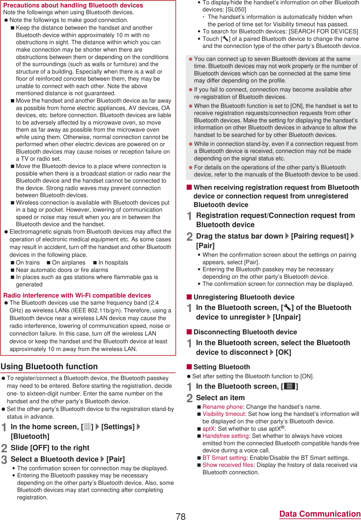 78 Data Communication To register/connect a Bluetooth device, the Bluetooth passkey may need to be entered. Before starting the registration, decide one- to sixteen-digit number. Enter the same number on the handset and the other party’s Bluetooth device. Set the other party’s Bluetooth device to the registration stand-by status in advance.1In the home screen, [R]/[Settings]/[Bluetooth]2Slide [OFF] to the right3Select a Bluetooth device/[Pair] :The confirmation screen for connection may be displayed.:Entering the Bluetooth passkey may be necessary depending on the other party’s Bluetooth device. Also, some Bluetooth devices may start connecting after completing registration.:To display/hide the handset’s information on other Bluetooth devices: [SL050]ƦThe handset’s information is automatically hidden when the period of time set for Visibility timeout has passed.:To search for Bluetooth devices: [SEARCH FOR DEVICES]:Touch [B] of a paired Bluetooth device to change the name and the connection type of the other party’s Bluetooth device.ɡWhen receiving registration request from Bluetooth device or connection request from unregistered Bluetooth device1Registration request/Connection request from Bluetooth device2Drag the status bar down/[Pairing request]/[Pair]:When the confirmation screen about the settings on pairing appears, select [Pair].:Entering the Bluetooth passkey may be necessary depending on the other party’s Bluetooth device.:The confirmation screen for connection may be displayed.ɡUnregistering Bluetooth device1In the Bluetooth screen, [B] of the Bluetooth device to unregister/[Unpair]ɡDisconnecting Bluetooth device1In the Bluetooth screen, select the Bluetooth device to disconnect/[OK]ɡSetting Bluetooth Set after setting the Bluetooth function to [ON].1In the Bluetooth screen, [z]2Select an itemRename phone: Change the handset’s name.Visibility timeout: Set how long the handset’s information will be displayed on the other party’s Bluetooth device.aptX: Set whether to use aptX®.Handsfree setting: Set whether to always have voices emitted from the connected Bluetooth compatible hands-free device during a voice call.BT Smart setting: Enable/Disable the BT Smart settings.Show received files: Display the history of data received via Bluetooth connection.Precautions about handling Bluetooth devicesNote the followings when using Bluetooth devices. Note the followings to make good connection.Keep the distance between the handset and another Bluetooth device within approximately 10 m with no obstructions in sight. The distance within which you can make connection may be shorter when there are obstructions between them or depending on the conditions of the surroundings (such as walls or furniture) and the structure of a building. Especially when there is a wall or floor of reinforced concrete between them, they may be unable to connect with each other. Note the above mentioned distance is not guaranteed.Move the handset and another Bluetooth device as far away as possible from home electric appliances, AV devices, OA devices, etc. before connection. Bluetooth devices are liable to be adversely affected by a microwave oven, so move them as far away as possible from the microwave oven while using them. Otherwise, normal connection cannot be performed when other electric devices are powered on or Bluetooth devices may cause noises or reception failure on a TV or radio set.Move the Bluetooth device to a place where connection is possible when there is a broadcast station or radio near the Bluetooth device and the handset cannot be connected to the device. Strong radio waves may prevent connection between Bluetooth devices.Wireless connection is available with Bluetooth devices put in a bag or pocket. However, lowering of communication speed or noise may result when you are in between the Bluetooth device and the handset. Electromagnetic signals from Bluetooth devices may affect the operation of electronic medical equipment etc. As some cases may result in accident, turn off the handset and other Bluetooth devices in the following place.On trains On airplanes In hospitalsNear automatic doors or fire alarmsIn places such as gas stations where flammable gas is generatedRadio interference with Wi-Fi compatible devices The Bluetooth devices use the same frequency band (2.4 GHz) as wireless LANs (IEEE 802.11b/g/n). Therefore, using a Bluetooth device near a wireless LAN device may cause the radio interference, lowering of communication speed, noise or connection failure. In this case, turn off the wireless LAN device or keep the handset and the Bluetooth device at least approximately 10 m away from the wireless LAN.Using Bluetooth function You can connect up to seven Bluetooth devices at the same time. Bluetooth devices may not work properly or the number of Bluetooth devices which can be connected at the same time may differ depending on the profile. If you fail to connect, connection may become available after re-registration of Bluetooth devices. When the Bluetooth function is set to [ON], the handset is set to receive registration requests/connection requests from other Bluetooth devices. Make the setting for displaying the handset’s information on other Bluetooth devices in advance to allow the handset to be searched for by other Bluetooth devices. While in connection stand-by, even if a connection request from a Bluetooth device is received, connection may not be made depending on the signal status etc. For details on the operations of the other party’s Bluetooth device, refer to the manuals of the Bluetooth device to be used.
