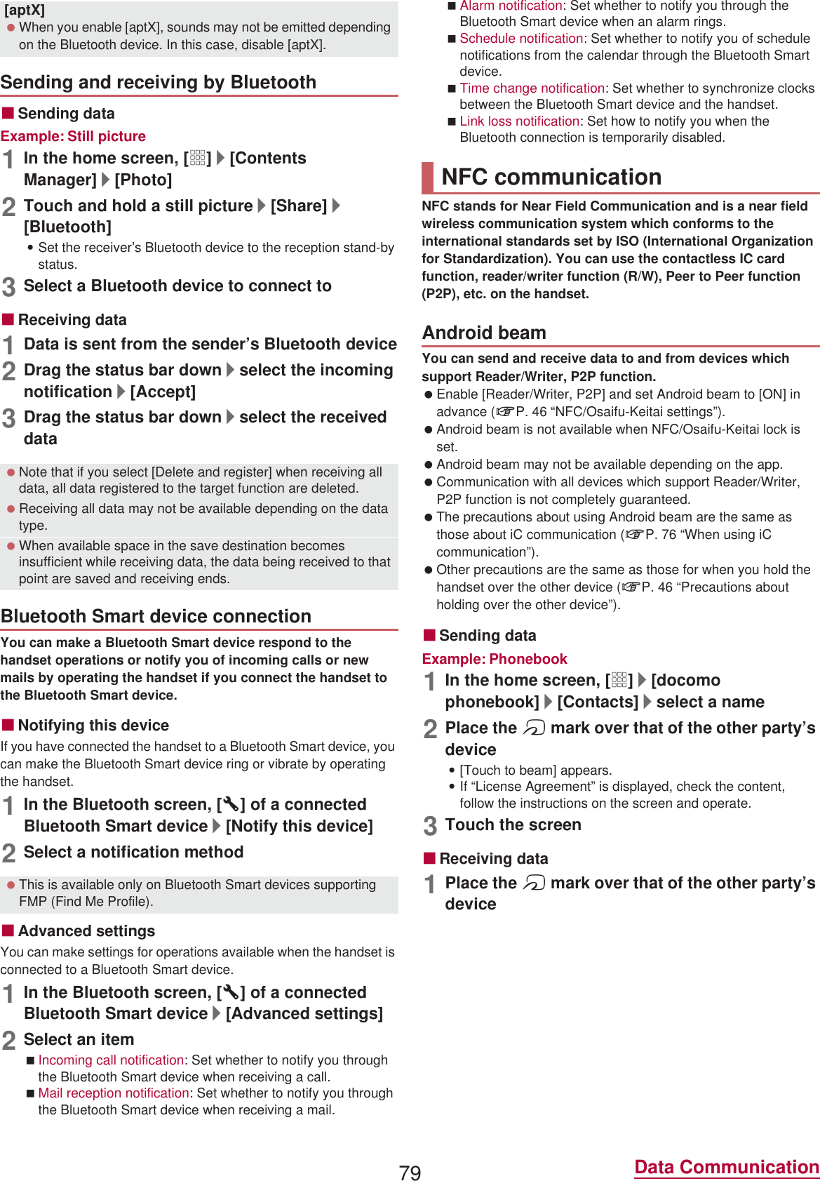 79 Data CommunicationɡSending dataExample: Still picture1In the home screen, [R]/[Contents Manager]/[Photo]2Touch and hold a still picture/[Share]/[Bluetooth]:Set the receiver’s Bluetooth device to the reception stand-by status.3Select a Bluetooth device to connect toɡReceiving data1Data is sent from the sender’s Bluetooth device2Drag the status bar down/select the incoming notification/[Accept]3Drag the status bar down/select the received dataYou can make a Bluetooth Smart device respond to the handset operations or notify you of incoming calls or new mails by operating the handset if you connect the handset to the Bluetooth Smart device.ɡNotifying this deviceIf you have connected the handset to a Bluetooth Smart device, you can make the Bluetooth Smart device ring or vibrate by operating the handset.1In the Bluetooth screen, [B] of a connected Bluetooth Smart device/[Notify this device]2Select a notification methodɡAdvanced settingsYou can make settings for operations available when the handset is connected to a Bluetooth Smart device.1In the Bluetooth screen, [B] of a connected Bluetooth Smart device/[Advanced settings]2Select an itemIncoming call notification: Set whether to notify you through the Bluetooth Smart device when receiving a call.Mail reception notification: Set whether to notify you through the Bluetooth Smart device when receiving a mail.Alarm notification: Set whether to notify you through the Bluetooth Smart device when an alarm rings.Schedule notification: Set whether to notify you of schedule notifications from the calendar through the Bluetooth Smart device.Time change notification: Set whether to synchronize clocks between the Bluetooth Smart device and the handset.Link loss notification: Set how to notify you when the Bluetooth connection is temporarily disabled.NFC stands for Near Field Communication and is a near field wireless communication system which conforms to the international standards set by ISO (International Organization for Standardization). You can use the contactless IC card function, reader/writer function (R/W), Peer to Peer function (P2P), etc. on the handset.You can send and receive data to and from devices which support Reader/Writer, P2P function. Enable [Reader/Writer, P2P] and set Android beam to [ON] in advance (nP. 46 “NFC/Osaifu-Keitai settings”). Android beam is not available when NFC/Osaifu-Keitai lock is set. Android beam may not be available depending on the app. Communication with all devices which support Reader/Writer, P2P function is not completely guaranteed. The precautions about using Android beam are the same as those about iC communication (nP. 76 “When using iC communication”). Other precautions are the same as those for when you hold the handset over the other device (nP. 46 “Precautions about holding over the other device”).ɡSending dataExample: Phonebook1In the home screen, [R]/[docomo phonebook]/[Contacts]/select a name2Place the a mark over that of the other party’s device:[Touch to beam] appears.:If “License Agreement” is displayed, check the content, follow the instructions on the screen and operate.3Touch the screenɡReceiving data1Place the a mark over that of the other party’s device[aptX] When you enable [aptX], sounds may not be emitted depending on the Bluetooth device. In this case, disable [aptX].Sending and receiving by Bluetooth Note that if you select [Delete and register] when receiving all data, all data registered to the target function are deleted. Receiving all data may not be available depending on the data type. When available space in the save destination becomes insufficient while receiving data, the data being received to that point are saved and receiving ends.Bluetooth Smart device connection This is available only on Bluetooth Smart devices supporting FMP (Find Me Profile).NFC communicationAndroid beam
