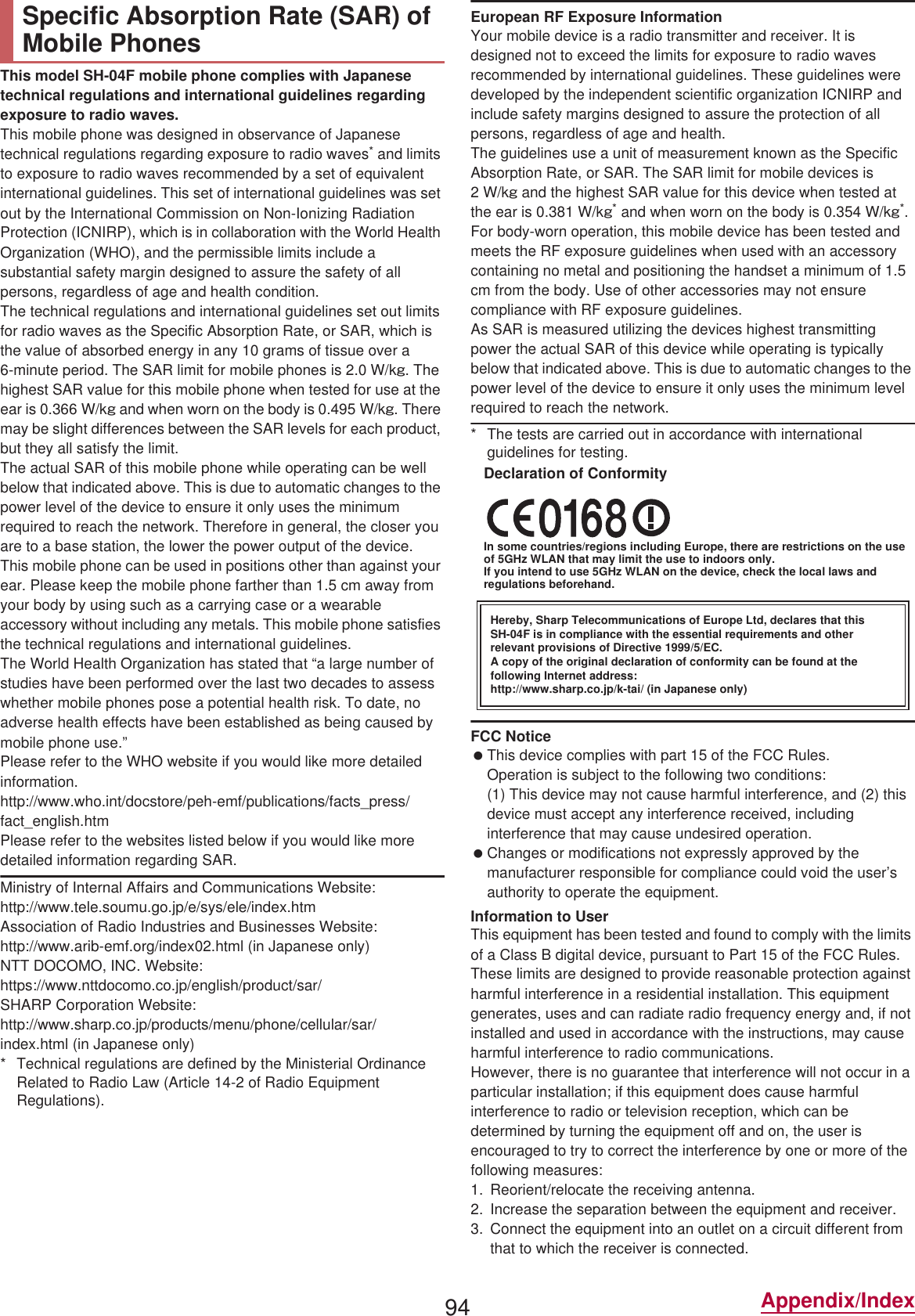 94 Appendix/IndexThis model SH-04F mobile phone complies with Japanese technical regulations and international guidelines regarding exposure to radio waves.This mobile phone was designed in observance of Japanese technical regulations regarding exposure to radio waves* and limits to exposure to radio waves recommended by a set of equivalent international guidelines. This set of international guidelines was set out by the International Commission on Non-Ionizing Radiation Protection (ICNIRP), which is in collaboration with the World Health Organization (WHO), and the permissible limits include a substantial safety margin designed to assure the safety of all persons, regardless of age and health condition.The technical regulations and international guidelines set out limits for radio waves as the Specific Absorption Rate, or SAR, which is the value of absorbed energy in any 10 grams of tissue over a 6-minute period. The SAR limit for mobile phones is 2.0 W/kŨ. The highest SAR value for this mobile phone when tested for use at the ear is 0.366 W/kŨ and when worn on the body is 0.495 W/kŨ. There may be slight differences between the SAR levels for each product, but they all satisfy the limit.The actual SAR of this mobile phone while operating can be well below that indicated above. This is due to automatic changes to the power level of the device to ensure it only uses the minimum required to reach the network. Therefore in general, the closer you are to a base station, the lower the power output of the device.This mobile phone can be used in positions other than against your ear. Please keep the mobile phone farther than 1.5 cm away from your body by using such as a carrying case or a wearable accessory without including any metals. This mobile phone satisfies the technical regulations and international guidelines.The World Health Organization has stated that “a large number of studies have been performed over the last two decades to assess whether mobile phones pose a potential health risk. To date, no adverse health effects have been established as being caused by mobile phone use.” Please refer to the WHO website if you would like more detailed information.(http://www.who.int/docstore/peh-emf/publications/facts_press/fact_english.htm) Please refer to the websites listed below if you would like more detailed information regarding SAR. Ministry of Internal Affairs and Communications Website: (http://www.tele.soumu.go.jp/e/sys/ele/index.htm) Association of Radio Industries and Businesses Website: (http://www.arib-emf.org/index02.html) (in Japanese only)NTT DOCOMO, INC. Website: (https://www.nttdocomo.co.jp/english/product/sar/)SHARP Corporation Website: (http://www.sharp.co.jp/products/menu/phone/cellular/sar/index.html) (in Japanese only)* Technical regulations are defined by the Ministerial Ordinance Related to Radio Law (Article 14-2 of Radio Equipment Regulations).European RF Exposure InformationYour mobile device is a radio transmitter and receiver. It is designed not to exceed the limits for exposure to radio waves recommended by international guidelines. These guidelines were developed by the independent scientific organization ICNIRP and include safety margins designed to assure the protection of all persons, regardless of age and health.The guidelines use a unit of measurement known as the Specific Absorption Rate, or SAR. The SAR limit for mobile devices is 2W/kŨ and the highest SAR value for this device when tested at the ear is 0.381 W/kŨ* and when worn on the body is 0.354 W/kŨ*.For body-worn operation, this mobile device has been tested and meets the RF exposure guidelines when used with an accessory containing no metal and positioning the handset a minimum of 1.5 cm from the body. Use of other accessories may not ensure compliance with RF exposure guidelines.As SAR is measured utilizing the devices highest transmitting power the actual SAR of this device while operating is typically below that indicated above. This is due to automatic changes to the power level of the device to ensure it only uses the minimum level required to reach the network.* The tests are carried out in accordance with international guidelines for testing.Declaration of ConformityIn some countries/regions including Europe, there are restrictions on the use of 5GHz WLAN that may limit the use to indoors only.If you intend to use 5GHz WLAN on the device, check the local laws and regulations beforehand.FCC Notice This device complies with part 15 of the FCC Rules.Operation is subject to the following two conditions:(1) This device may not cause harmful interference, and (2) this device must accept any interference received, including interference that may cause undesired operation. Changes or modifications not expressly approved by the manufacturer responsible for compliance could void the user’s authority to operate the equipment.Information to UserThis equipment has been tested and found to comply with the limits of a Class B digital device, pursuant to Part 15 of the FCC Rules. These limits are designed to provide reasonable protection against harmful interference in a residential installation. This equipment generates, uses and can radiate radio frequency energy and, if not installed and used in accordance with the instructions, may cause harmful interference to radio communications.However, there is no guarantee that interference will not occur in a particular installation; if this equipment does cause harmful interference to radio or television reception, which can be determined by turning the equipment off and on, the user is encouraged to try to correct the interference by one or more of the following measures:1. Reorient/relocate the receiving antenna.2. Increase the separation between the equipment and receiver.3. Connect the equipment into an outlet on a circuit different from that to which the receiver is connected.Specific Absorption Rate (SAR) of Mobile PhonesHereby, Sharp Telecommunications of Europe Ltd, declares that this SH-04F is in compliance with the essential requirements and other relevant provisions of Directive 1999/5/EC.A copy of the original declaration of conformity can be found at the following Internet address:(http://www.sharp.co.jp/k-tai/) (in Japanese only)