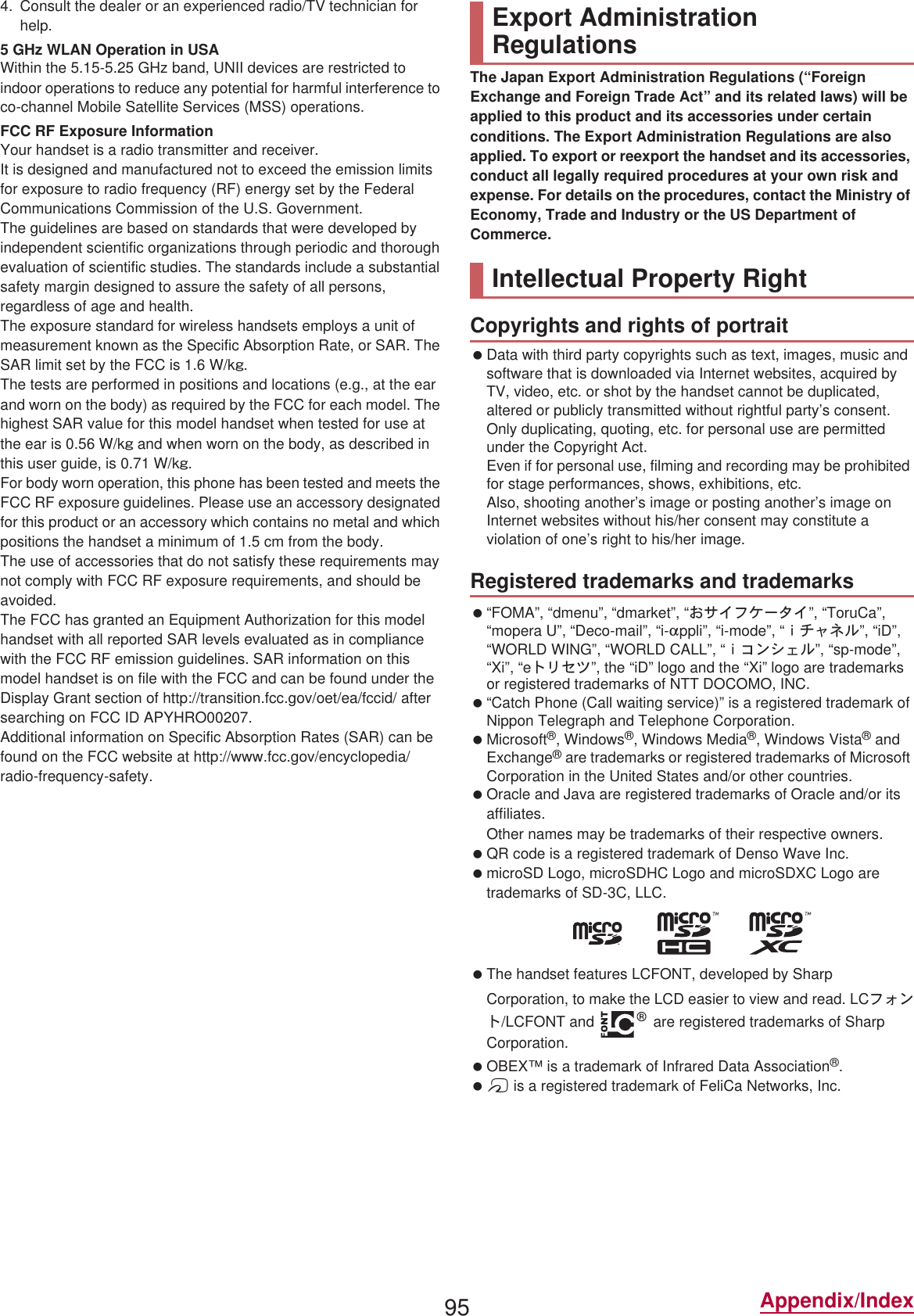 95 Appendix/Index4. Consult the dealer or an experienced radio/TV technician for help.5 GHz WLAN Operation in USAWithin the 5.15-5.25 GHz band, UNII devices are restricted to indoor operations to reduce any potential for harmful interference to co-channel Mobile Satellite Services (MSS) operations.FCC RF Exposure InformationYour handset is a radio transmitter and receiver.It is designed and manufactured not to exceed the emission limits for exposure to radio frequency (RF) energy set by the Federal Communications Commission of the U.S. Government.The guidelines are based on standards that were developed by independent scientific organizations through periodic and thorough evaluation of scientific studies. The standards include a substantial safety margin designed to assure the safety of all persons, regardless of age and health.The exposure standard for wireless handsets employs a unit of measurement known as the Specific Absorption Rate, or SAR. The SAR limit set by the FCC is 1.6 W/kŨ.The tests are performed in positions and locations (e.g., at the ear and worn on the body) as required by the FCC for each model. The highest SAR value for this model handset when tested for use at the ear is 0.56 W/kŨ and when worn on the body, as described in this user guide, is 0.71 W/kŨ.For body worn operation, this phone has been tested and meets the FCC RF exposure guidelines. Please use an accessory designated for this product or an accessory which contains no metal and which positions the handset a minimum of 1.5 cm from the body.The use of accessories that do not satisfy these requirements may not comply with FCC RF exposure requirements, and should be avoided. The FCC has granted an Equipment Authorization for this model handset with all reported SAR levels evaluated as in compliance with the FCC RF emission guidelines. SAR information on this model handset is on file with the FCC and can be found under the Display Grant section of (http://transition.fcc.gov/oet/ea/fccid/) after searching on FCC ID APYHRO00207.Additional information on Specific Absorption Rates (SAR) can be found on the FCC website at (http://www.fcc.gov/encyclopedia/radio-frequency-safety).The Japan Export Administration Regulations (“Foreign Exchange and Foreign Trade Act” and its related laws) will be applied to this product and its accessories under certain conditions. The Export Administration Regulations are also applied. To export or reexport the handset and its accessories, conduct all legally required procedures at your own risk and expense. For details on the procedures, contact the Ministry of Economy, Trade and Industry or the US Department of Commerce. Data with third party copyrights such as text, images, music and software that is downloaded via Internet websites, acquired by TV, video, etc. or shot by the handset cannot be duplicated, altered or publicly transmitted without rightful party’s consent. Only duplicating, quoting, etc. for personal use are permitted under the Copyright Act.Even if for personal use, filming and recording may be prohibited for stage performances, shows, exhibitions, etc.Also, shooting another’s image or posting another’s image on Internet websites without his/her consent may constitute a violation of one’s right to his/her image. “FOMA”, “dmenu”, “dmarket”, “̤΍ͼέΉȜΗͼ”, “ToruCa”, “mopera U”, “Deco-mail”, “i-appli”, “i-mode”, “̅ΙλΥσ”, “iD”, “WORLD WING”, “WORLD CALL”, “̅΋ϋΏͿσ”, “sp-mode”, “Xi”, “eΠςΓΜ”, the “iD” logo and the “Xi” logo are trademarks or registered trademarks of NTT DOCOMO, INC. “Catch Phone (Call waiting service)” is a registered trademark of Nippon Telegraph and Telephone Corporation. Microsoft®, Windows®, Windows Media®, Windows Vista® and Exchange® are trademarks or registered trademarks of Microsoft Corporation in the United States and/or other countries. Oracle and Java are registered trademarks of Oracle and/or its affiliates.Other names may be trademarks of their respective owners. QR code is a registered trademark of Denso Wave Inc. microSD Logo, microSDHC Logo and microSDXC Logo are trademarks of SD-3C, LLC. The handset features LCFONT, developed by Sharp Corporation, to make the LCD easier to view and read. LCέ΁ϋΠ/LCFONT and   are registered trademarks of Sharp Corporation. OBEX™ is a trademark of Infrared Data Association®. a is a registered trademark of FeliCa Networks, Inc.Export Administration RegulationsIntellectual Property RightCopyrights and rights of portraitRegistered trademarks and trademarks